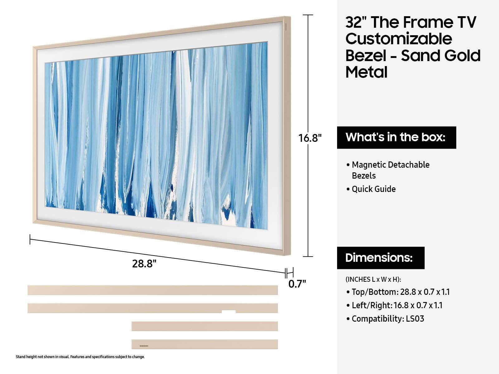 32" The Frame TV Customizable Bezel - Sand Gold Metal

What's in the box:
- Magnetic Detachable Bezels
- Quick Guide

Dimensions:
(INCHES L x W x H):
- Top/Bottom: 28.8 x 0.7 x 1.1
- Left/Right: 16.8 x 0.7 x 1.1

Compatibility: LS03

Stand height not shown in visual. Features and specifications subject to change.