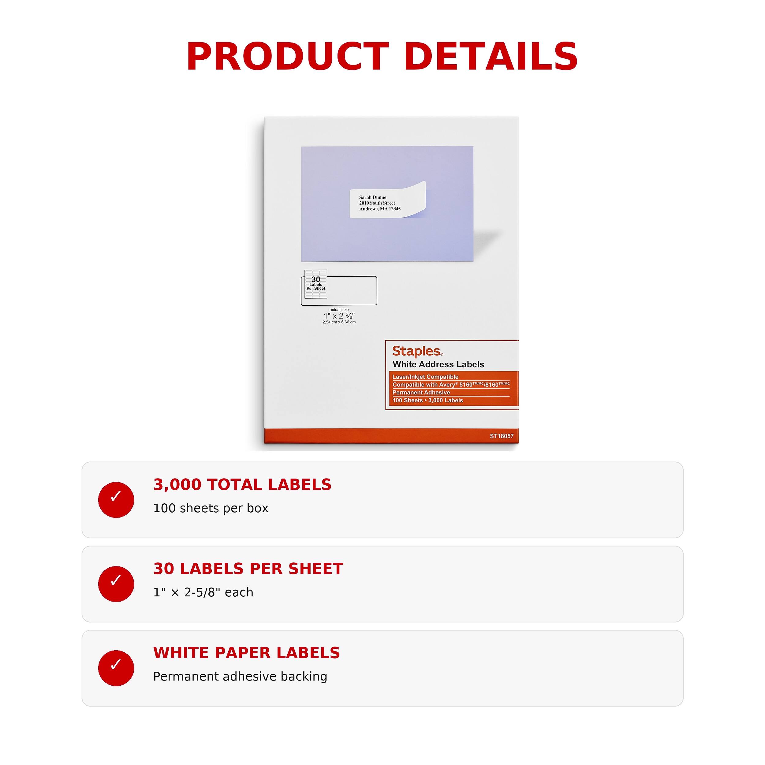 PRODUCT DETAILS

Sarah Duese 30:0 Soult Stort Sadres. NI

30 Calories Per Per
- - 1'x2%* 15t a 1.00 um

Staples. White Address Labels
Laserinkjet Compatible Compatible with Avery 5160 Permanent Adhesive 100 Sheets 3,000 Labels
ST18057

3,000 TOTAL LABELS 100 sheets per box
30 LABELS PER SHEET
1" X 2-5/8" each
WHITE PAPER LABELS
Permanent adhesive backing