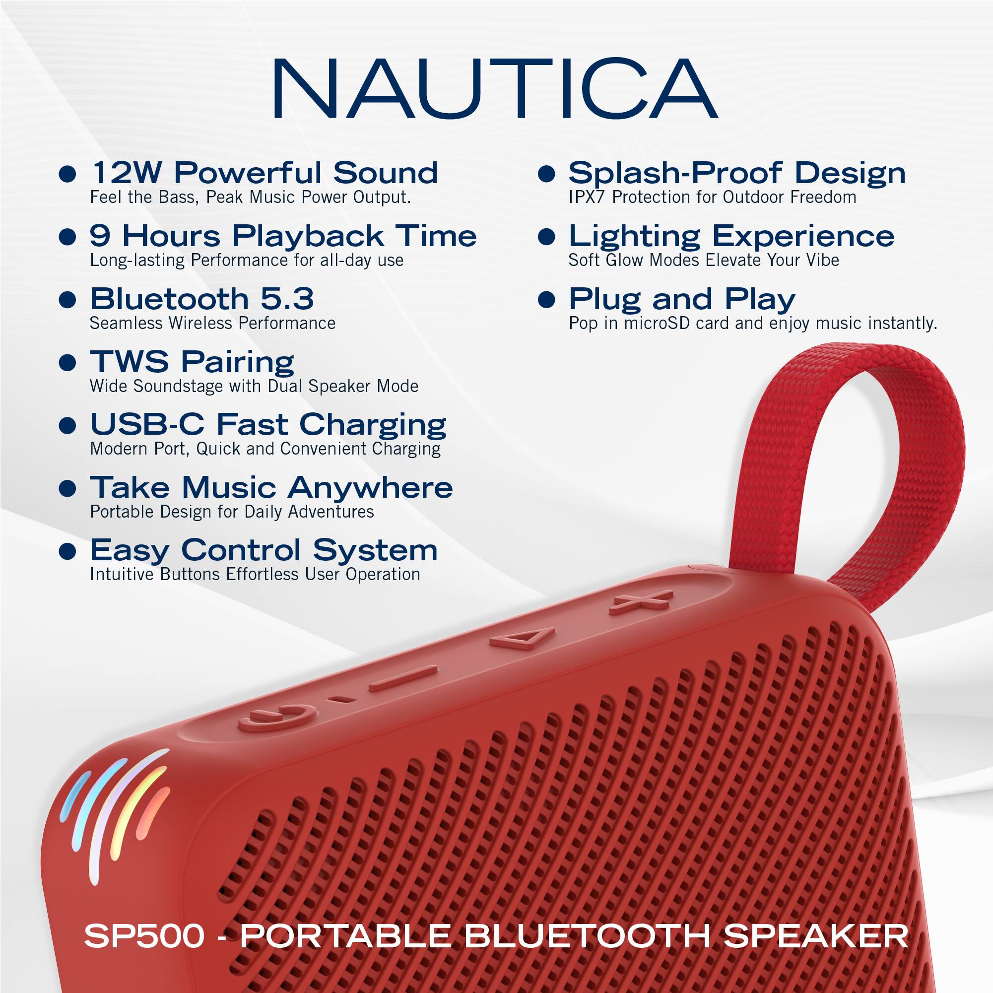 NAUTICA

- 12W Powerful Sound  
  Feel the Bass, Peak Music Power Output.

- 9 Hours Playback Time  
  Long-lasting Performance for all-day use

- Bluetooth 5.3  
  Seamless Wireless Performance

- TWS Pairing  
  Wide Soundstage with Dual Speaker Mode

- USB-C Fast Charging  
  Modern Port, Quick and Convenient Charging

- Take Music Anywhere  
  Portable Design for Daily Adventures

- Easy Control System  
  Intuitive Buttons Effortless User Operation

- Splash-Proof Design  
  IPX7 Protection for Outdoor Freedom

- Lighting Experience  
  Soft Glow Modes Elevate Your Vibe

- Plug and Play  
  Pop in microSD card and enjoy music instantly.

SP500 - PORTABLE BLUETOOTH SPEAKER