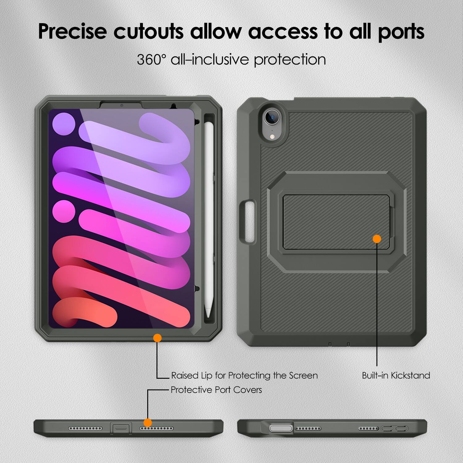 Precise cutouts allow access to all ports  
360° all-inclusive protection  

Raised Lip for Protecting the Screen  
Protective Port Covers  
Built-in Kickstand