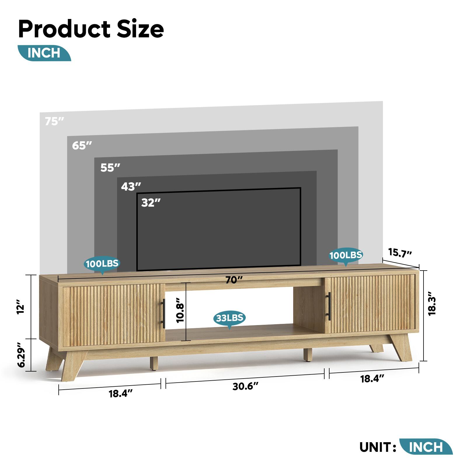 Product Size  
INCH  

75"  
65"  
55"  
43"  
32"  
12"  
6.29"  
100LBS  
18.4"  
10.8"  
70"  
33LBS  
30.6"  
100LBS  
15.7"  
18.3"  

UNIT: INCH