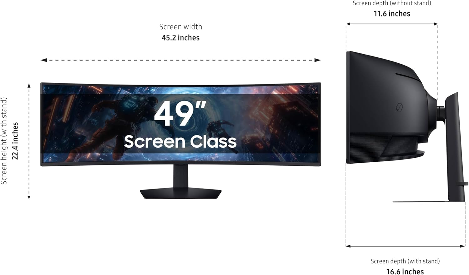 Screen depth (without stand) 11.6 inches  
Screen width 45.2 inches  
Screen height 22.4 inches  
Screen Class 49"  
Screen depth (with stand) 16.6 inches