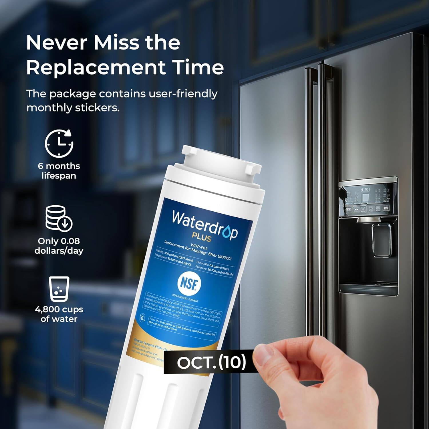 Never Miss the Replacement Time

The package contains user-friendly monthly stickers.

- 6 months lifespan
- Only 0.08 dollars/day
- 4,800 cups of water

Waterdrop PLUS

Replacement for: WDD-FO7

NSF

OCT. (10)