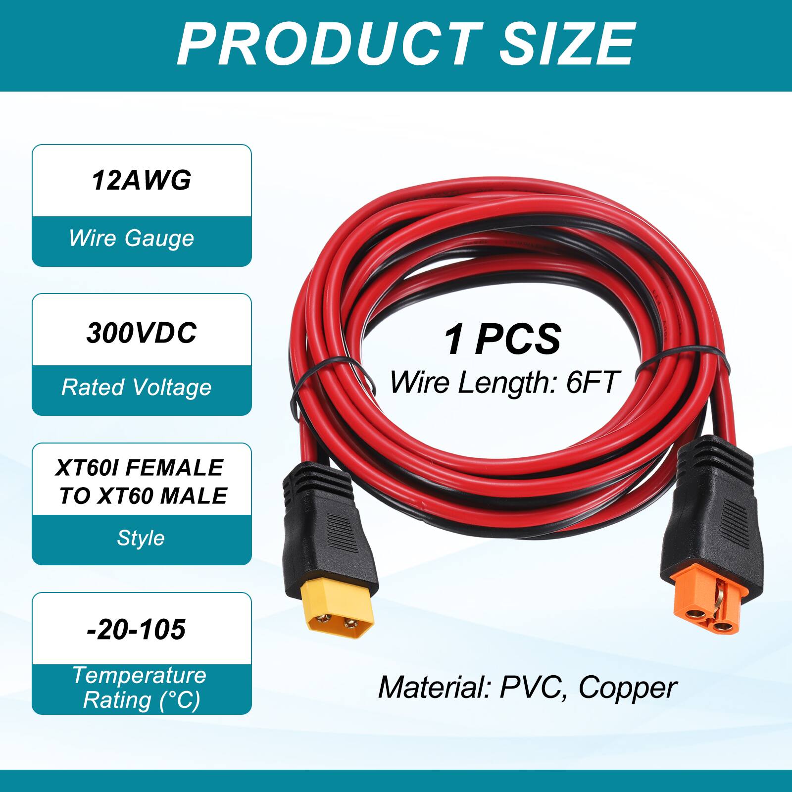 PRODUCT SIZE

12AWG Wire Gauge

300VDC Rated Voltage

1 PCS Wire Length: 6FT

XT60I FEMALE TO XT60 MALE Style

-20-105 Temperature Rating (°C)

Material: PVC, Copper
