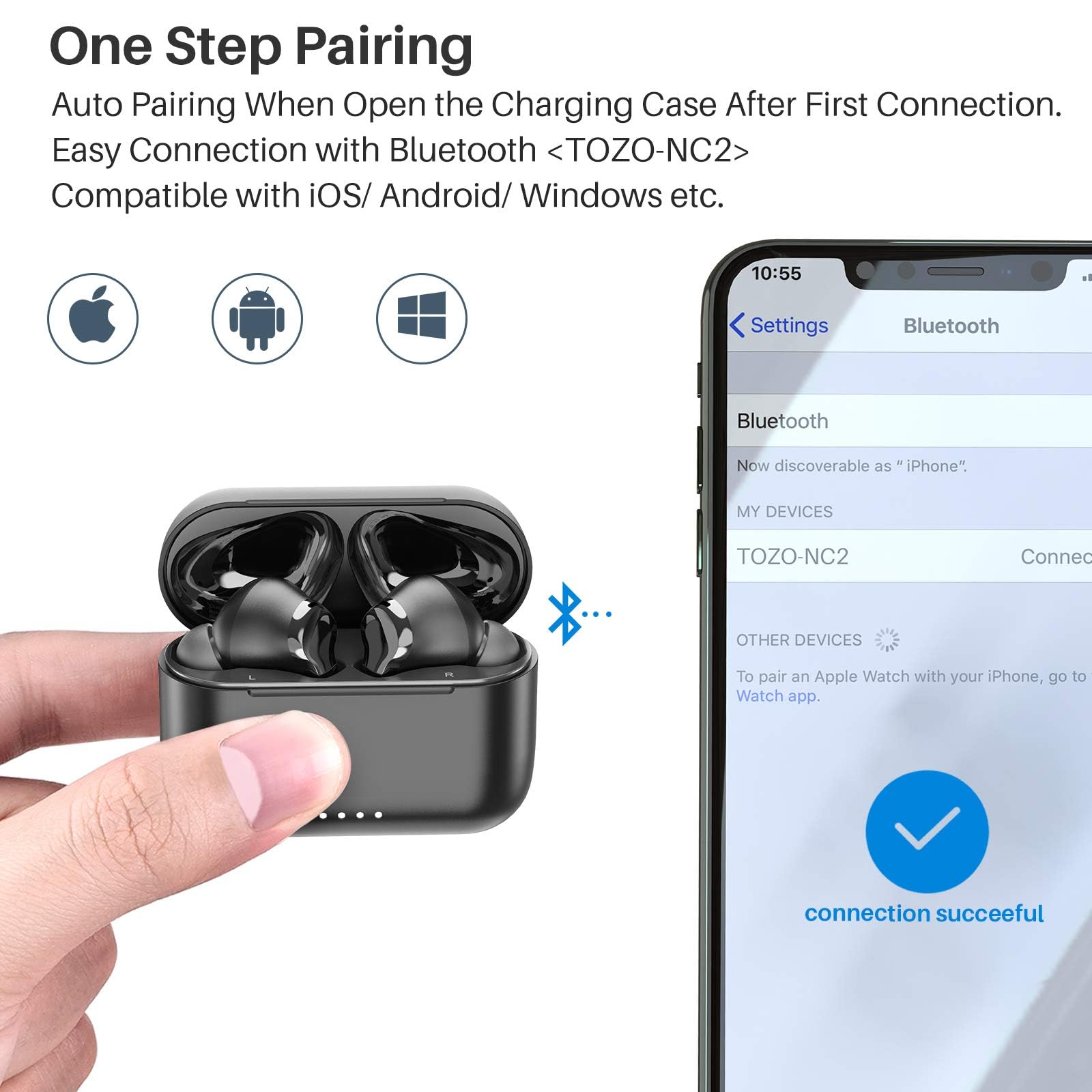One Step Pairing  
Auto Pairing When Open the Charging Case After First Connection.  
Easy Connection with Bluetooth <TOZO-NC2>  
Compatible with iOS/ Android/ Windows etc.  

10:55  
Settings  
Bluetooth  
Bluetooth  
Now discoverable as "iPhone"  
MY DEVICES  
TOZO-NC2  
Connect  
OTHER DEVICES  
To pair an Apple Watch with your iPhone, go to Watch app.  
connection successful