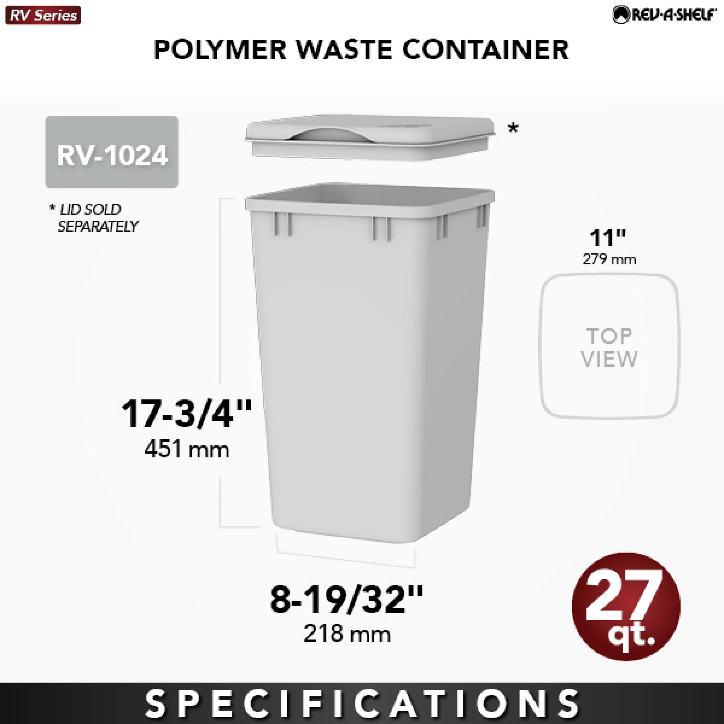 RV Series  
REV-A-SHELF  
POLYMER WASTE CONTAINER  
RV-1024  
* LID SOLD SEPARATELY  
11" 279 mm  
TOP VIEW  
17-3/4" 451 mm  
8-19/32" 218 mm  
27 qt.  
SPECIFICATIONS