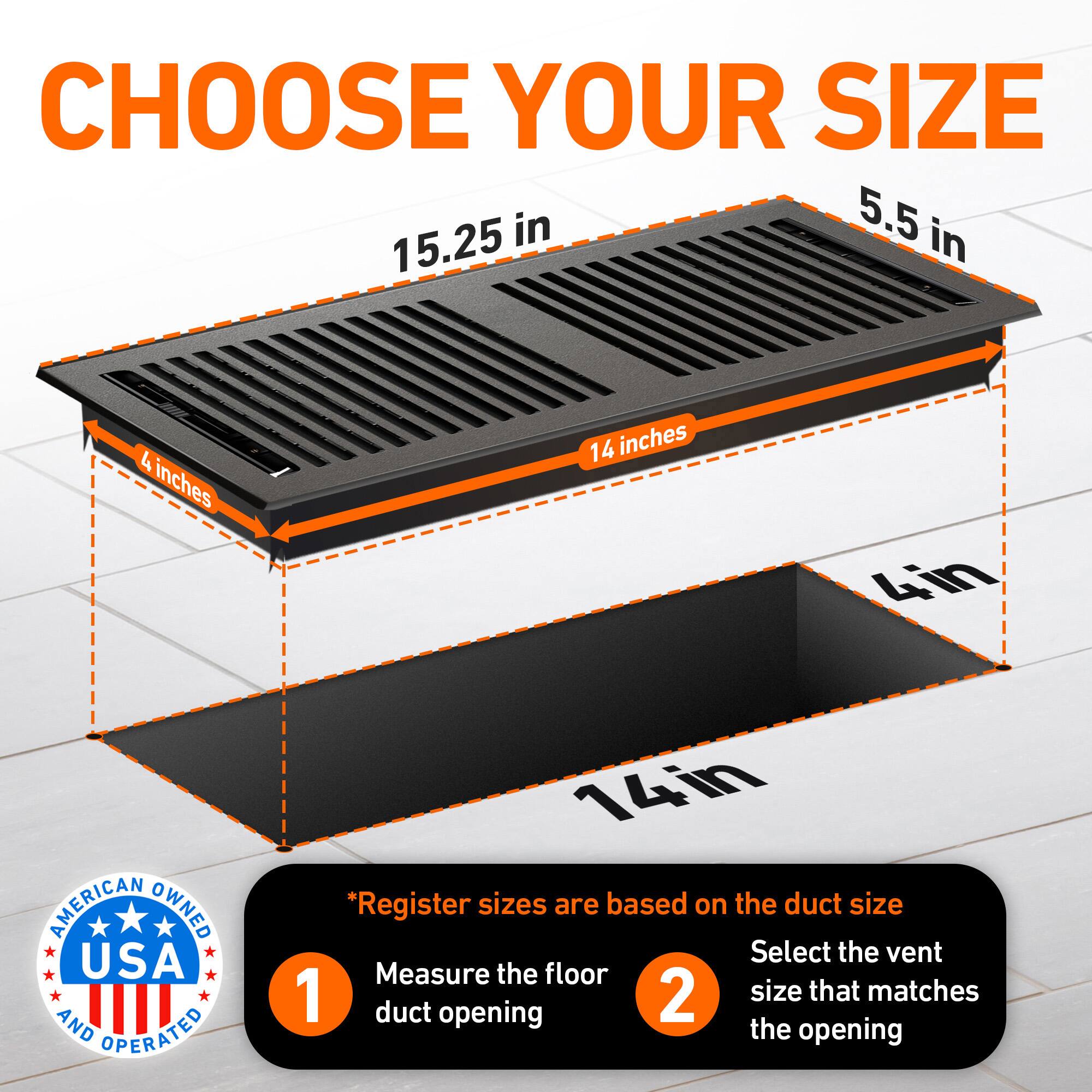 CHOOSE YOUR SIZE

5.5 in  
15.25 in  
4 inches  
14 inches  
4in  

AMERICAN OWNED USA AND OPERATED

*Register sizes are based on the duct size  
1. Measure the floor duct opening  
2. Select the vent size that matches the opening