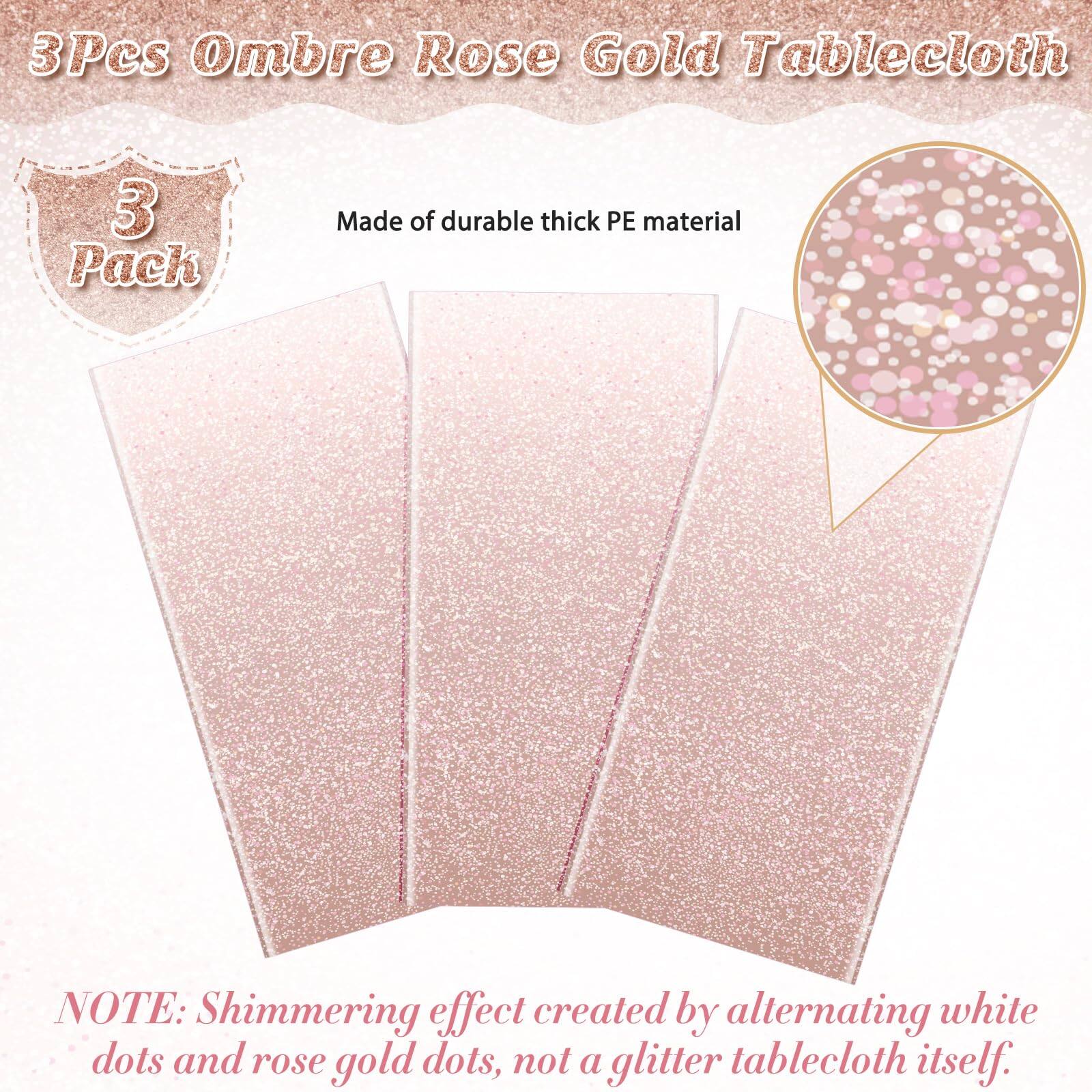 3 Pcs Ombre Rose Gold Tablecloth  
3 Pack  
Made of durable thick PE material  

NOTE: Shimmering effect created by alternating white dots and rose gold dots, not a glitter tablecloth itself.