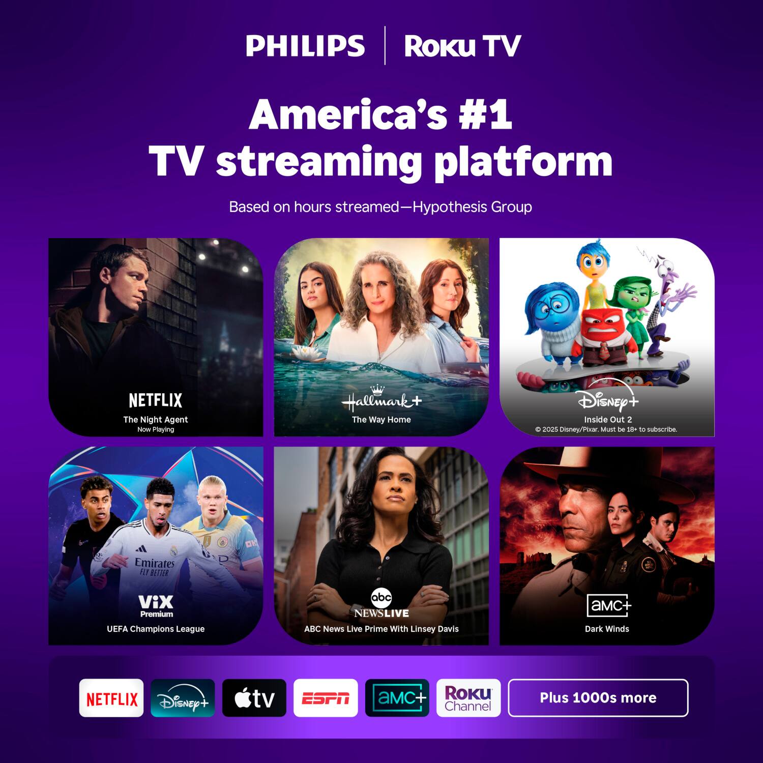 PHILIPS Roku TV  
America's #1 TV streaming platform  
Based on hours streamed—Hypothesis Group  

NETFLIX  
The Night Agent  
Now Playing  

Hallmark+  
The Way Home  

Disney+  
Inside Out 2  
© 2025 Disney/Pixar. Must be 18+ to subscribe.  

Vix Premium  
UEFA Champions League  

ABC News Live  
Prime With Linsey Davis  

AMC+  
Dark Winds  

Plus 1000s more  

NETFLIX  
Disney+  
Apple TV  
ESPN  
AMC+  
Roku Channel