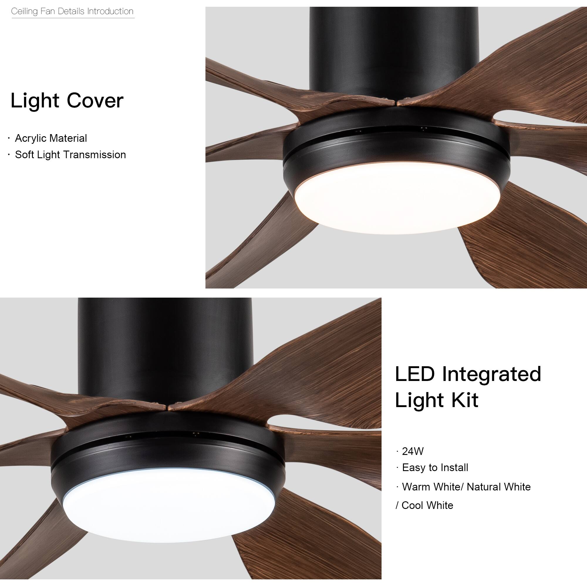 Ceiling Fan Details Introduction

Light Cover
- Acrylic Material
- Soft Light Transmission

LED Integrated Light Kit
- 24W
- Easy to Install
- Warm White / Natural White / Cool White