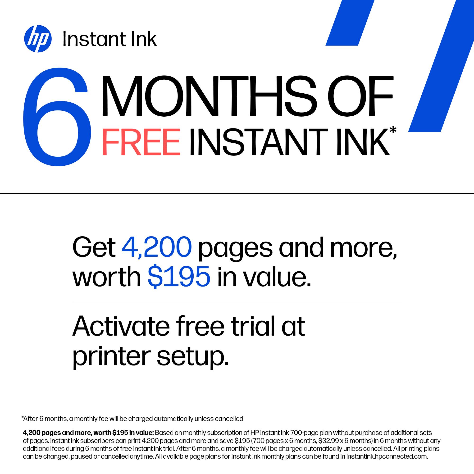 hp Instant Ink  
6 MONTHS OF FREE INSTANT INK*

Get 4,200 pages and more, worth $195 in value.  
Activate free trial at printer setup.

*After 6 months, a monthly fee will be charged automatically unless cancelled.  
4,200 pages and more, worth $195 in value: Based on monthly subscription of HP Instant Ink 700-page plan without purchase of additional sets of pages. Instant Ink subscribers can print 4,200 pages and more and save $195 (700 pages: X 6 months, $32.99 X 6 months) in 6 months without any additional fees during 6 months of free Instant Ink trial. After 6 months, a monthly fee will be charged automatically unless cancelled. All printing plans can be changed, paused or cancelled anytime. All available page plans for Instant Ink monthly plans can be found in instantink.hpconnected.com.