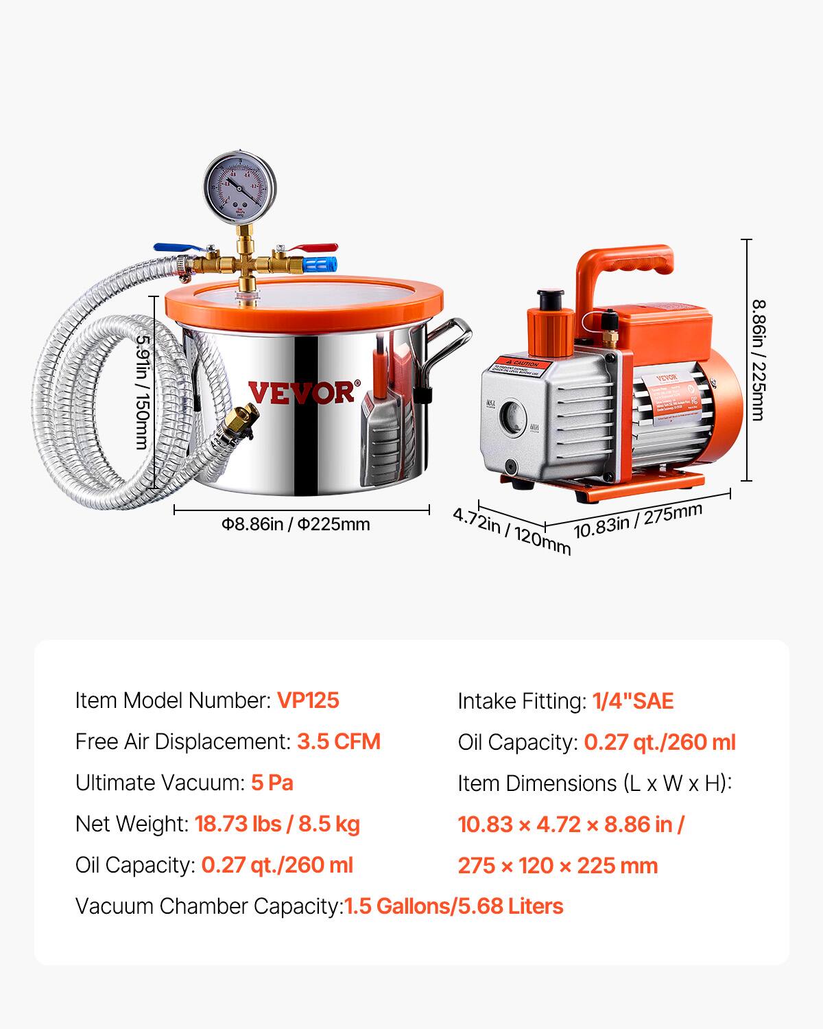 3    1 - a 5.91in 150mm VEVOR 8.86in / 225mm 8.86in I CATOE SOUTY BL 225mm 4.72in 10.83in /275mm 275mm I 10.83in 120mm Item Model Number: VP125 Free Air Displacement: 3.5 CFM Ultimate Vacuum: 5 Pa Intake Fitting: 1/4"SAE Oil Capacity: 0.27 qt./260 ml Item Dimensions (L X W X H): Net Weight: 18.73 lbs / 8.5 kg 10.83 x 4.72 x 8.86 in Oil Capacity: 0.27 qt./260 ml 275 x 120 x 225 mm Vacuum Chamber Capacity: 1.5 Gallons/5.68 Liters