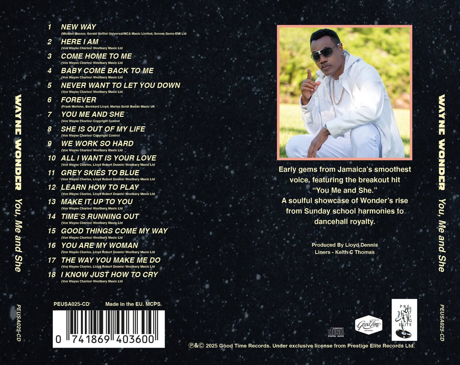 **You, Me and She**

**Wayne Wonder**

1. NEW WAY  
   (Michael Masser, Gerald Goffin) Universal/MCA Music Limited

2. HERE I AM  
   (Von Wayne Charles) Westbury Music Ltd

3. COME HOME TO ME  
   (Von Wayne Charles) Westbury Music Ltd

4. BABY COME BACK TO ME  
   (Von Wayne Charles) Westbury Music Ltd

5. NEVER WANT TO LET YOU DOWN  
   (Von Wayne Charles) Westbury Music Ltd

6. FOREVER  
   (Frank Mortens, Bernard Lloyd, Marial Gold) Buddle U

7. YOU ME AND SHE  
   (Von Wayne Charles) Copyright Control

8. SHE IS OUT OF MY LIFE  
   (Von Wayne Charles) Copyright Control

9. WE WORK SO HARD  
   (Von Wayne Charles) Westbury Music Ltd

10. ALL I WANT IS YOUR LOVE  
    (Von Wayne Charles, Lloyd Robert Dennis) Westbury Music Ltd

11. GREY SKIES TO BLUE  
    (Von Wayne Charles) Westbury Music Ltd

12. LEARN HOW TO PLAY  
    (Von Wayne Charles,