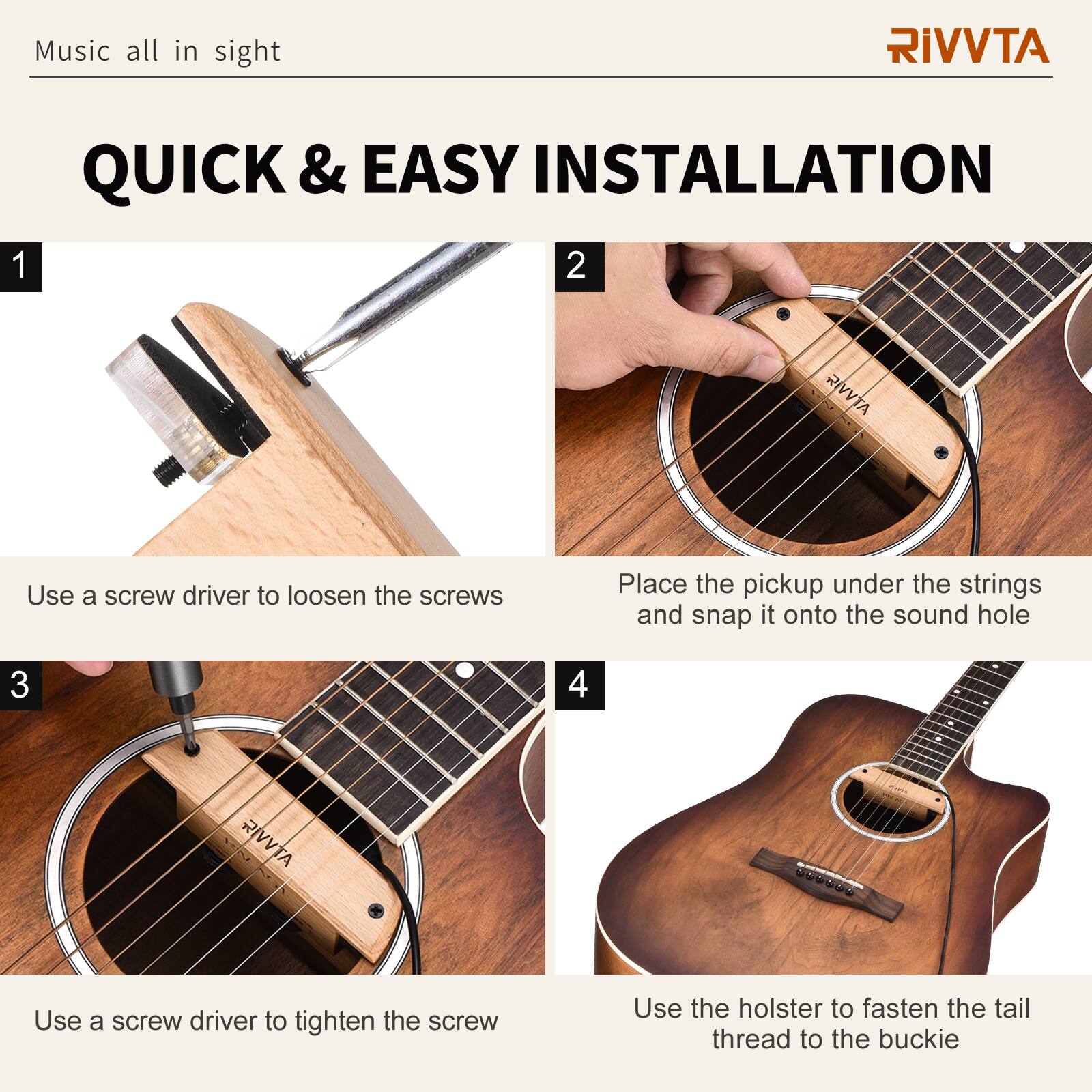 Music all in sight

RIVVTA

QUICK & EASY INSTALLATION

1. Use a screwdriver to loosen the screws

2. Place the pickup under the strings and snap it onto the sound hole

3. Use a screwdriver to tighten the screw

4. Use the holster to fasten the tail thread to the buckle
