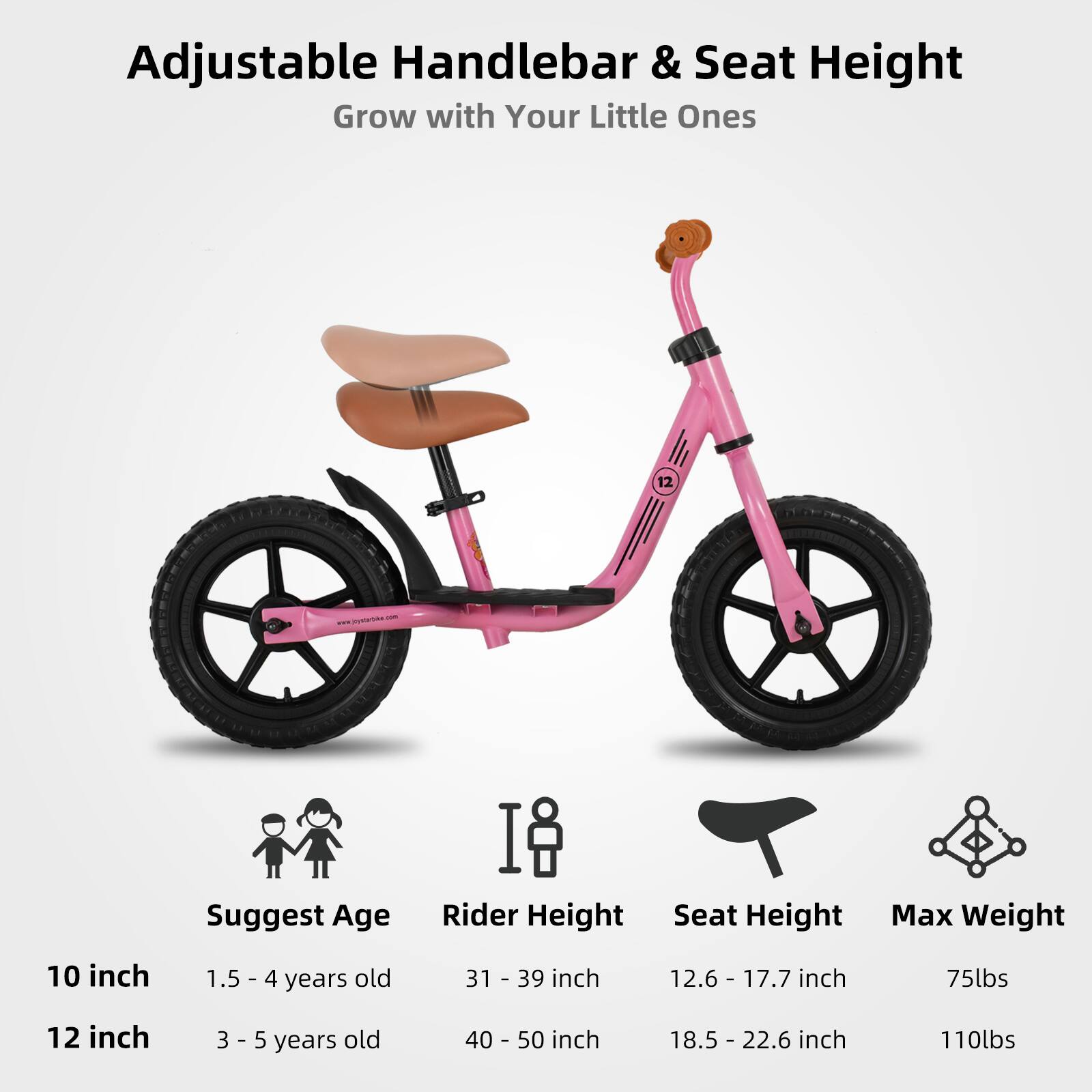 Adjustable Handlebar & Seat Height  
Grow with Your Little Ones  

Suggest Age | Rider Height | Seat Height | Max Weight  
10 inch | 1.5 - 4 years old | 31 - 39 inch | 12.6 - 17.7 inch | 75lbs  
12 inch | 3 - 5 years old | 40 - 50 inch | 18.5 - 22.6 inch | 110lbs
