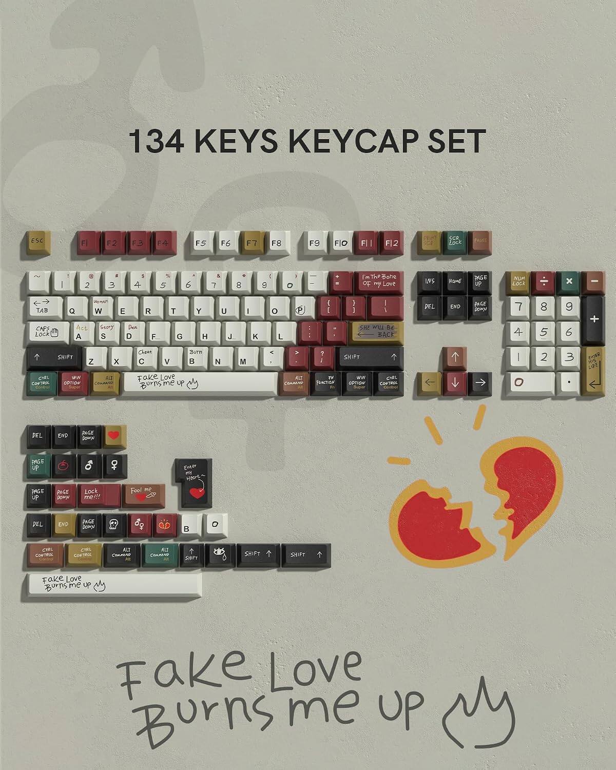 134 KEYS KEYCAP SET

ESC
F1
F2
F3
F4
F5
F6
F7
F8
F9
F10
F11
F12
SCR Lock
-
|
a 2
1 3
S 4
% 5
6
& 7
8
: 9
- 0
I'm The Bone of my Love
MS
HaME
PASE up
NOR Lock
X
TAB CAPS Lock
Q A
ing with W Seory S
E DON D
R F.
T G
Y H
U J.
|
K
o L
I I
] I I SHE WILL BE BACK
DEL
END
DOGE DOMS
7
8 5
9 6
+
SHIFT
Z
X
Cheen C
V
Burn
N
M
?
SHIFT
|
2
3
CTRL CONTROL
wat OPTION
ALT CHOWIO
fake Love
ALT COMMAR
W FUNCTION
arw OPTION Super
CIRL CONTRIE
O
DEL
EVD
PAGE DOWN
PASE up
EMO
PASE UP