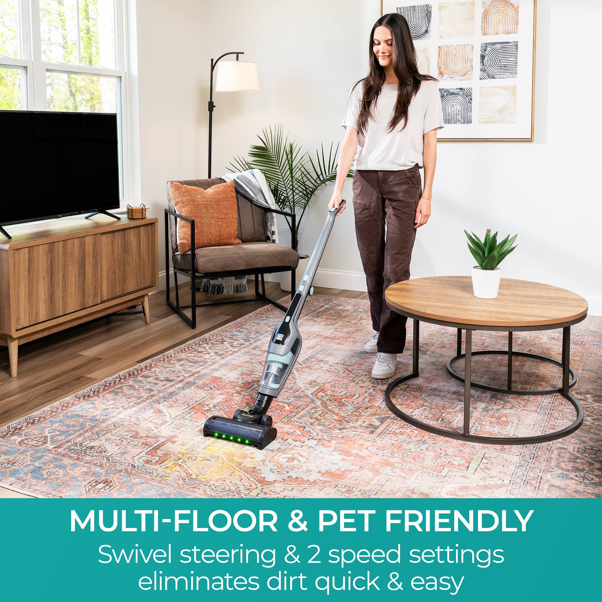 MULTI-FLOOR & PET FRIENDLY  
Swivel steering & 2 speed settings eliminates dirt quick & easy