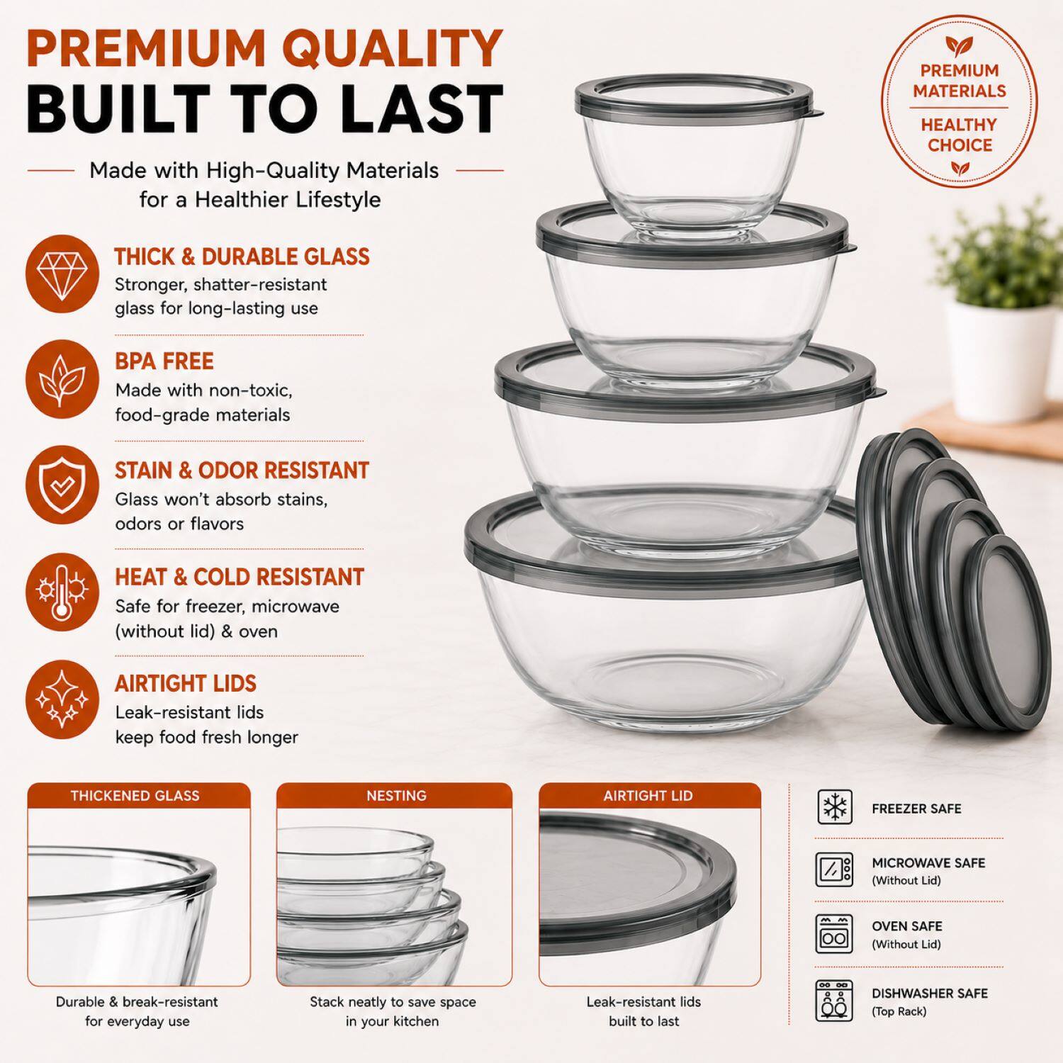 PREMIUM QUALITY BUILT TO LAST

Made with High-Quality Materials for a Healthier Lifestyle

PREMIUM MATERIALS HEALTHY CHOICE

THICK & DURABLE GLASS
Stronger, shatter-resistant glass for long-lasting use

BPA FREE
Made with non-toxic, food-grade materials

STAIN & ODOR RESISTANT
Glass won't absorb stains, odors or flavors

HEAT & COLD RESISTANT
Safe for freezer, microwave (without lid) & oven

AIRTIGHT LIDS
Leak-resistant lids keep food fresh longer

THICKENED GLASS
Durable & break-resistant for everyday use

NESTING
Stack neatly to save space in your kitchen

AIRTIGHT LID
Leak-resistant lids built to last

FREEZER SAFE

MICROWAVE SAFE (Without Lid)

OVEN SAFE (Without Lid)

DISHWASHER SAFE (Top Rack)