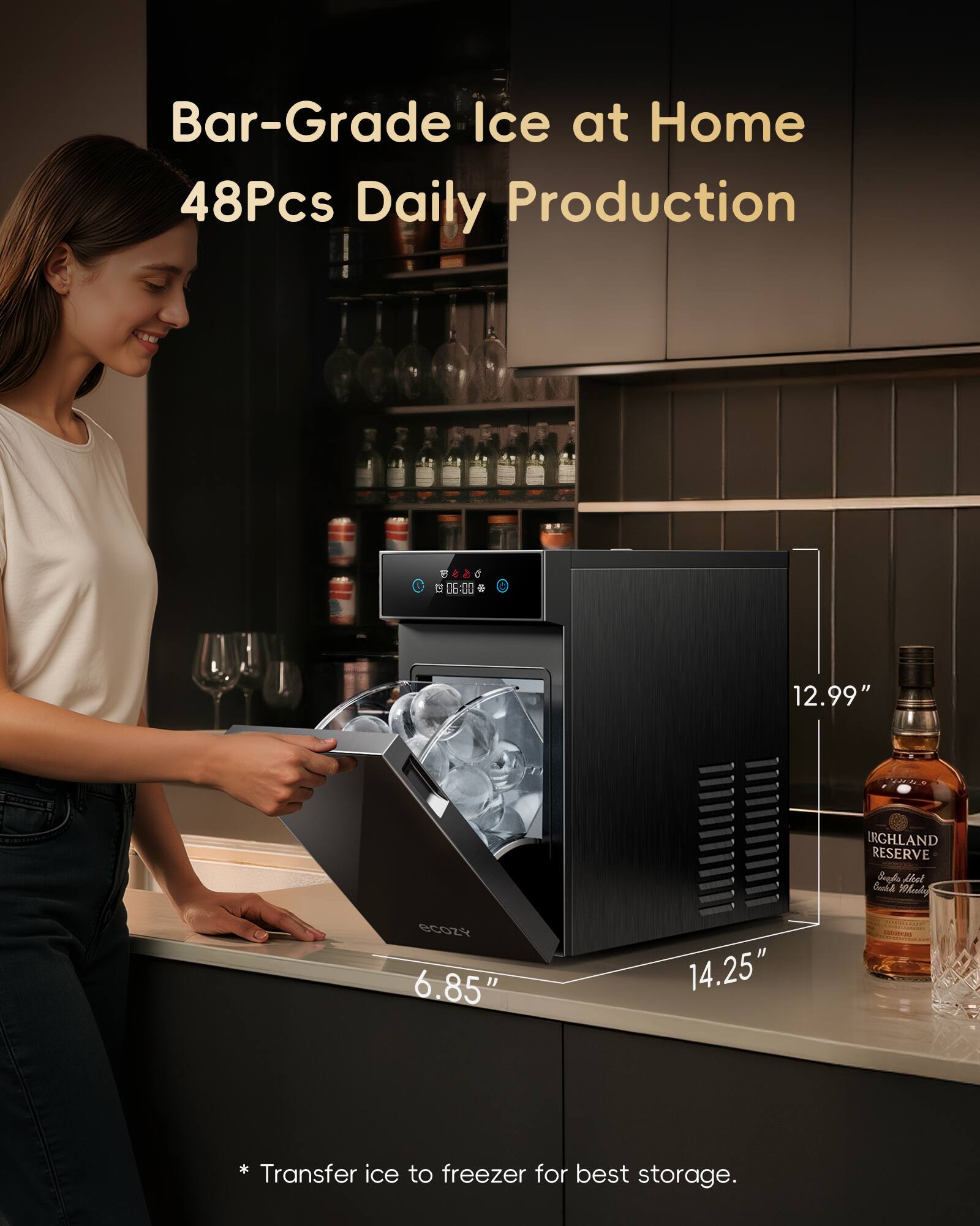 Bar-Grade Ice at Home  
48Pcs Daily Production  

05:00  

12.99"  
IRGHLAND RESERVE  

6.85"  
14.25"  

* Transfer ice to freezer for best storage.