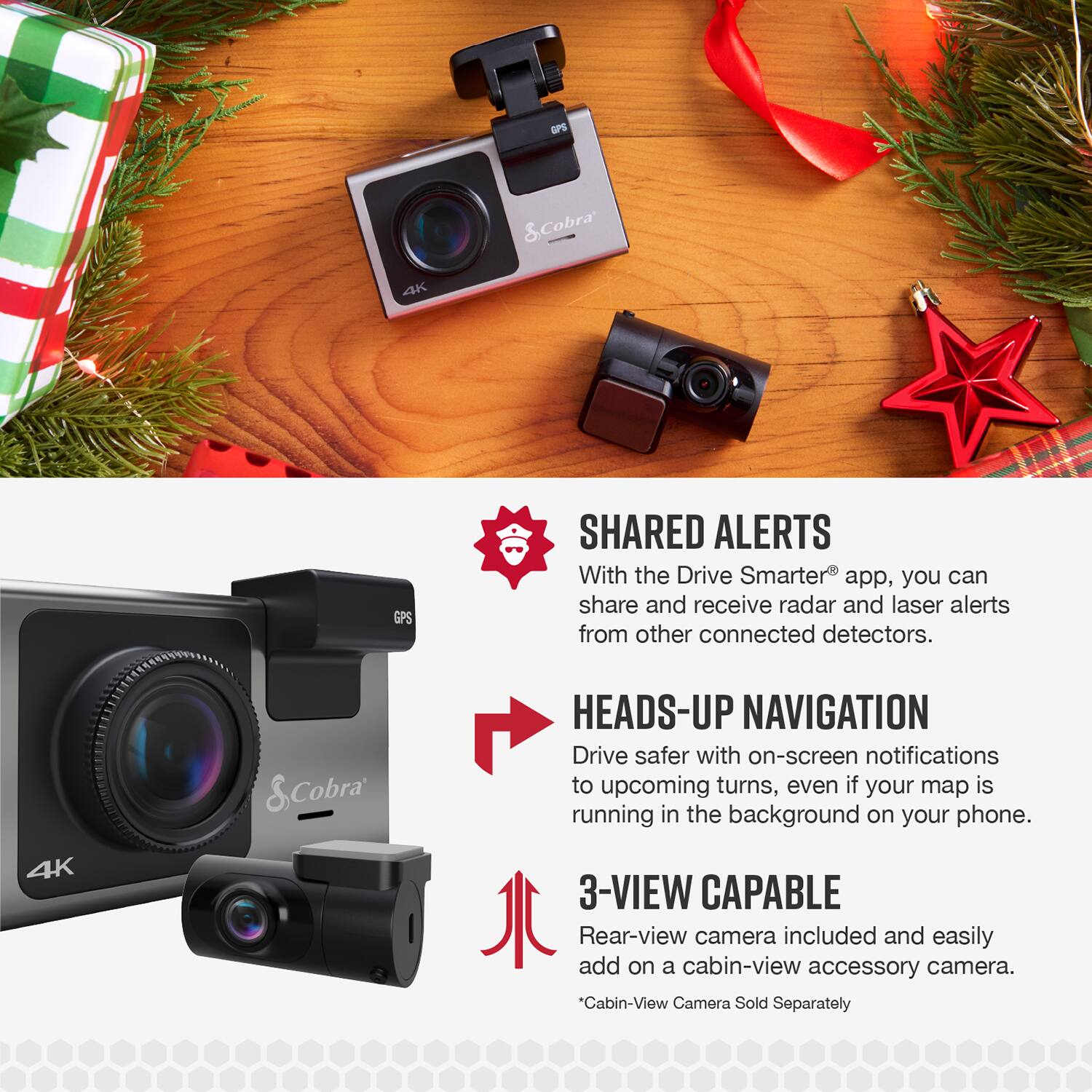 GPS & Cobra 4K GPS SHARED ALERTS  
With the Drive Smarter app, you can share and receive radar and laser alerts from other connected detectors.  

4K & Cobra HEADS-UP NAVIGATION  
Drive safer with on-screen notifications to upcoming turns, even if your map is running in the background on your phone.  

3-VIEW CAPABLE  
Rear-view camera included and easily add on a cabin-view accessory camera.  
*Cabin-View Camera Sold Separately