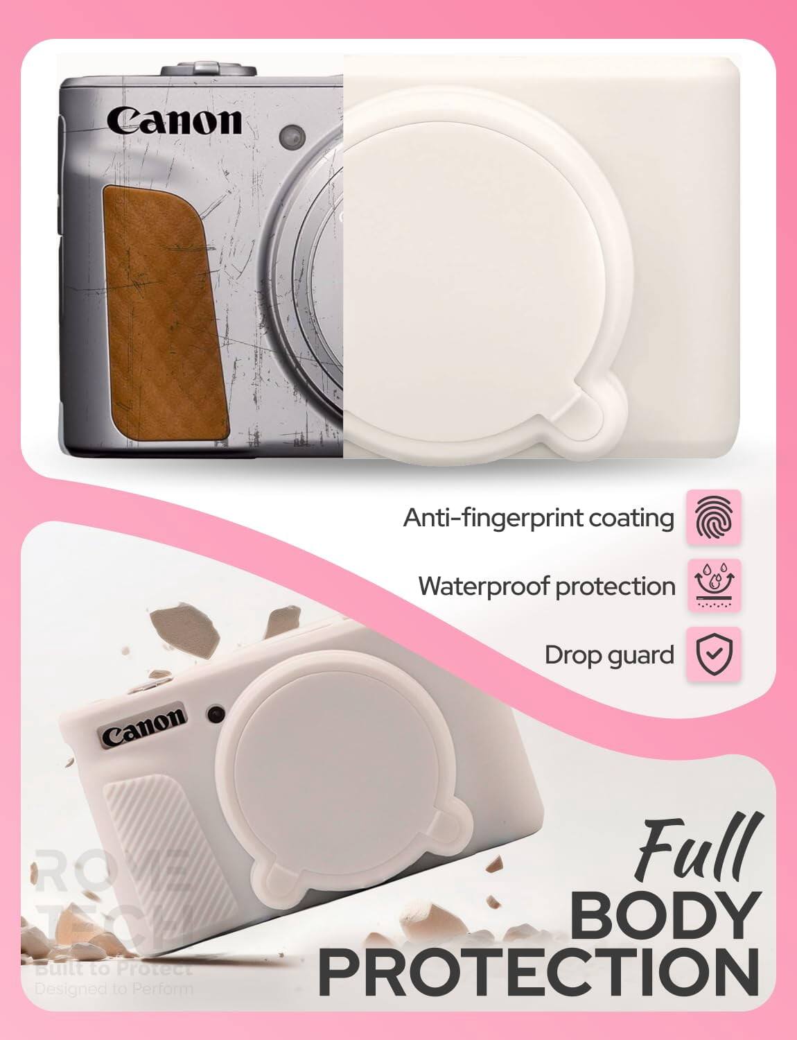Canon Anti-fingerprint coating  
Waterproof protection  
Drop guard  
Canon ROVE Full BODY  
Built to Protect  
PROTECTION  
Designed to Perform