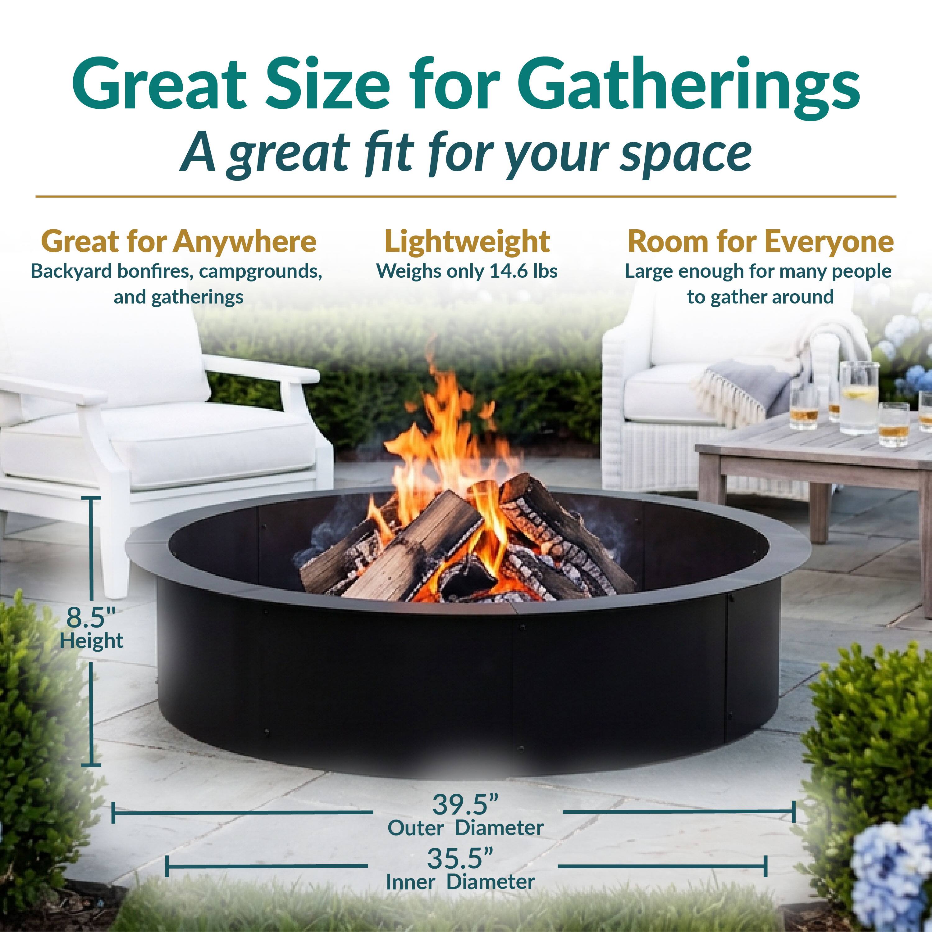 Great Size for Gatherings  
A great fit for your space

Great for Anywhere  
Backyard bonfires, campgrounds, and gatherings

Lightweight  
Weighs only 14.6 lbs

Room for Everyone  
Large enough for many people to gather around

8.5" Height  
39.5" Outer Diameter  
35.5" Inner Diameter