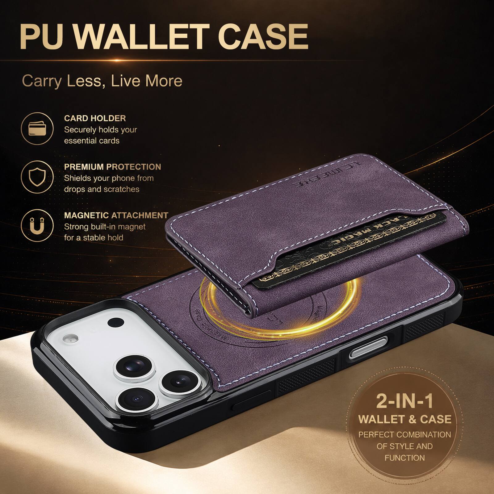 PU WALLET CASE

Carry Less, Live More

CARD HOLDER
Securely holds your essential cards

PREMIUM PROTECTION
Shields your phone from drops and scratches

MAGNETIC ATTACHMENT
Strong built-in magnet for a stable hold

2-IN-1 WALLET & CASE
PERFECT COMBINATION OF STYLE AND FUNCTION