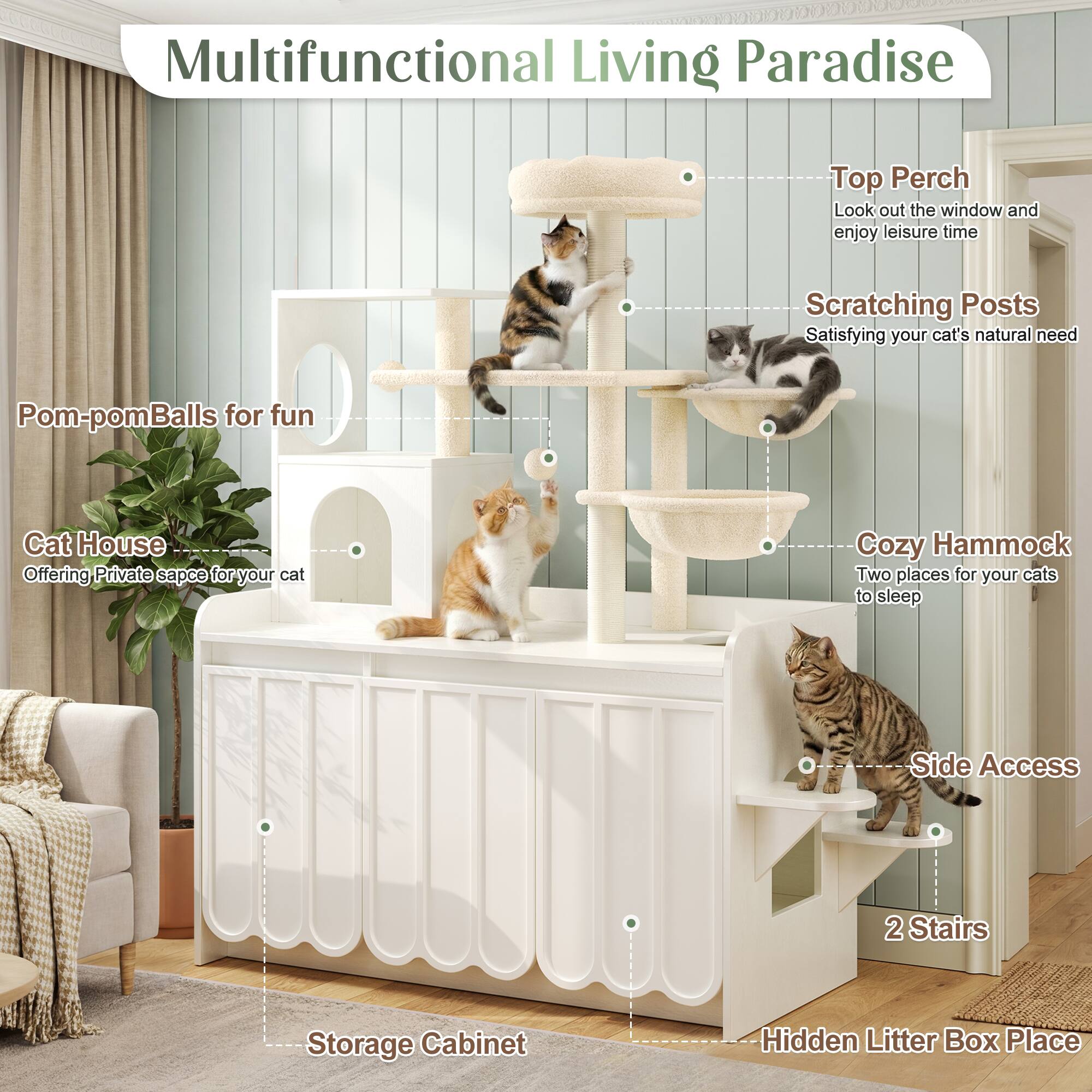 Multifunctional Living Paradise

Top Perch
Look out the window and enjoy leisure time

Scratching Posts
Satisfying your cat's natural need

Pom-pom Balls for fun

Cat House
Offering private space for your cat

Cozy Hammock
Two places for your cats to sleep

Side Access

2 Stairs

Storage Cabinet

Hidden Litter Box Place