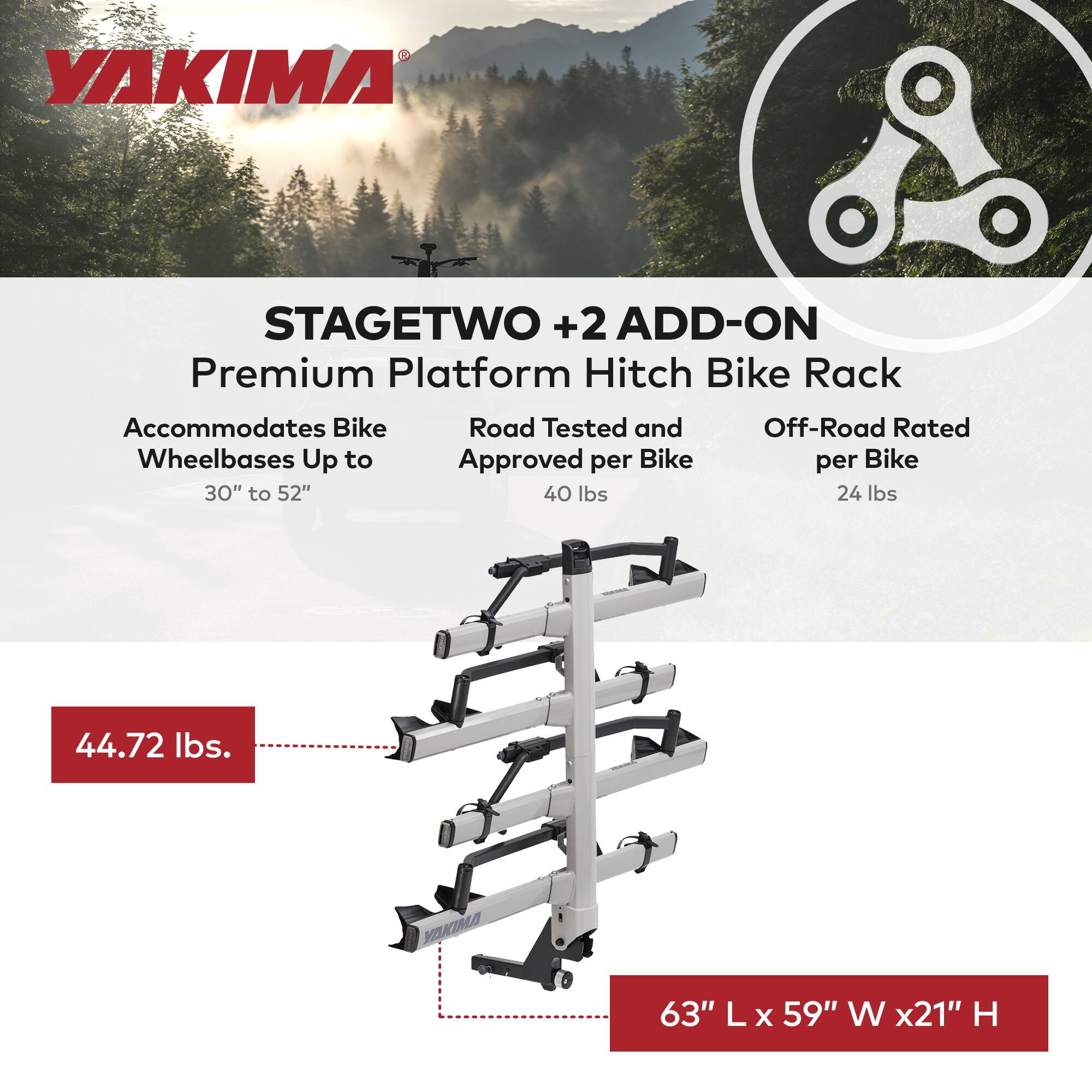 YAKIMA STAGETWO +2 ADD-ON Premium Platform Hitch Bike Rack  
Accommodates Bike Wheelbases Up to 30" to 52"  
Road Tested and Approved per Bike 40 lbs  
Off-Road Rated per Bike 24 lbs  
44.72 lbs  
63" L x 59" W x 21" H