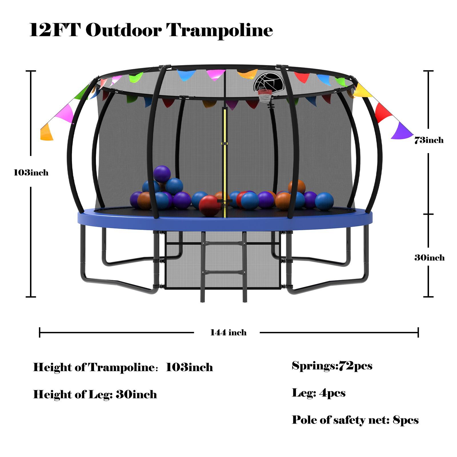 12FT Outdoor Trampoline

Height of Trampoline: 103inch  
Height of Leg: 30inch  
Springs: 72pcs  
Leg: 4pcs  
Pole of safety net: 8pcs  

Dimensions:  
- Diameter: 144 inch  
- Height: 103 inch  
- Leg Height: 30 inch  
- Safety Net Height: 73 inch