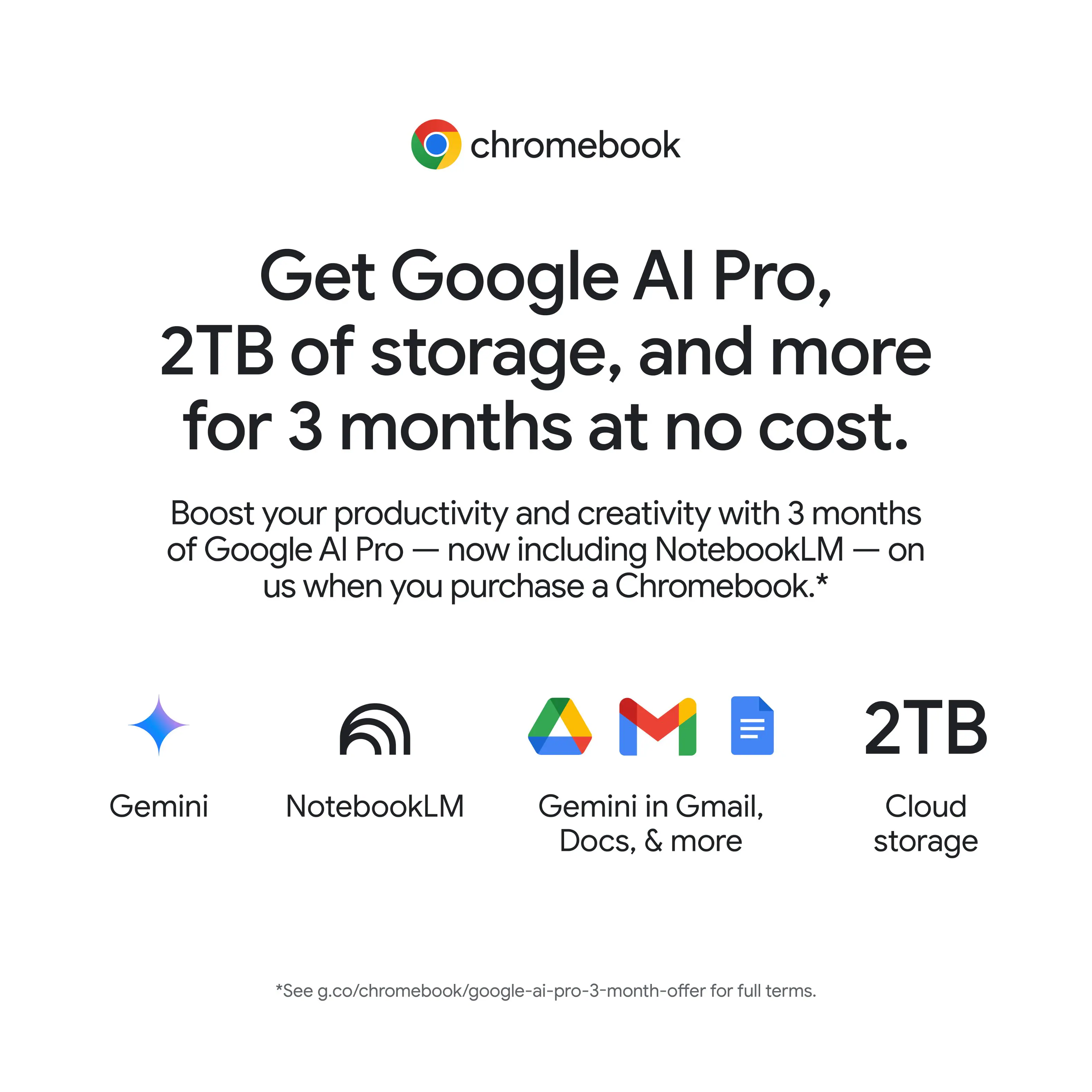 Get Google AI Pro, 2TB of storage, and more for 3 months at no cost. Boost your productivity and creativity with 3 months of Google AI Pro - now including NotebookLM - on us when you purchase a Chromebook. Gemini NotebookLM Gemini in Gmail, Docs, & more 2TB Cloud storage. See g.co/chromebook/google-ai-pro-3-month-offer for full terms.