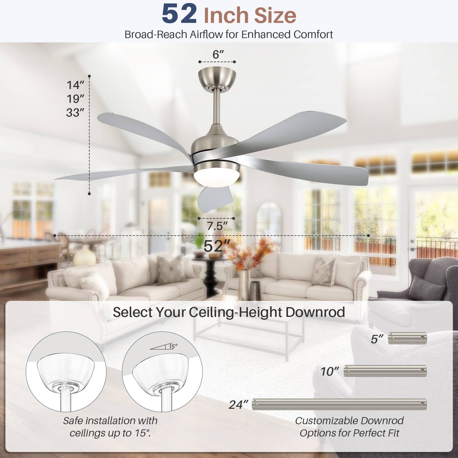 52 Inch Size  
Broad-Reach Airflow for Enhanced Comfort  

6"  
14"  
19"  
33"  
7.5"  
52"  

Select Your Ceiling-Height Downrod  

15"  
5"  
10"  

Safe installation with ceilings up to 15"  

Customizable Downrod Options for Perfect Fit