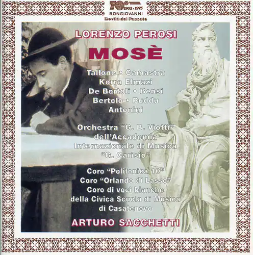 TO905.17  
1905 1975  
BONGIOVANNI  
Du Pesulo  
LORENZO PEROSI  
MOSE  
Tallone • Camasta  
Korra Elmazi  
De Bortoli • Bensi  
Bertolo • Puddu  
Antonini  

Orchestra "G. B. Viotti"  
dell'Accademia Internazionale di Musica  
"Go Carisio"  

Coro "Polifonica 100"  
Coro "Orlando di Lasso"  
Coro di voci bianche della Civica Scuola di Musica di Casatenovo  

ARTURO SACCHETTI