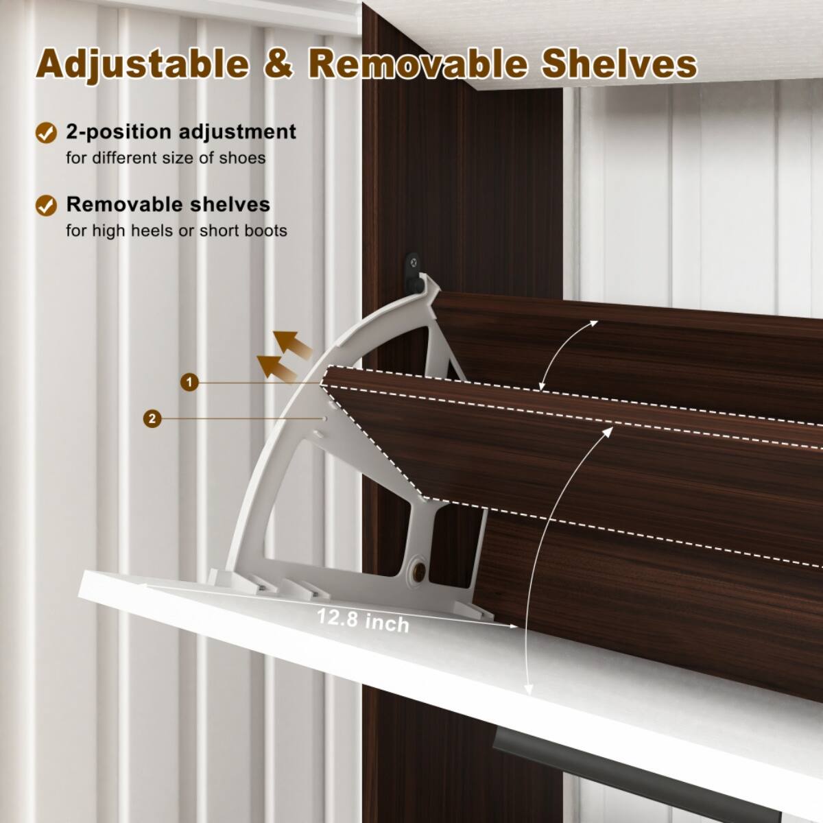 Adjustable & Removable Shelves

- 2-position adjustment for different size of shoes
- Removable shelves for high heels or short boots

12.8 inch