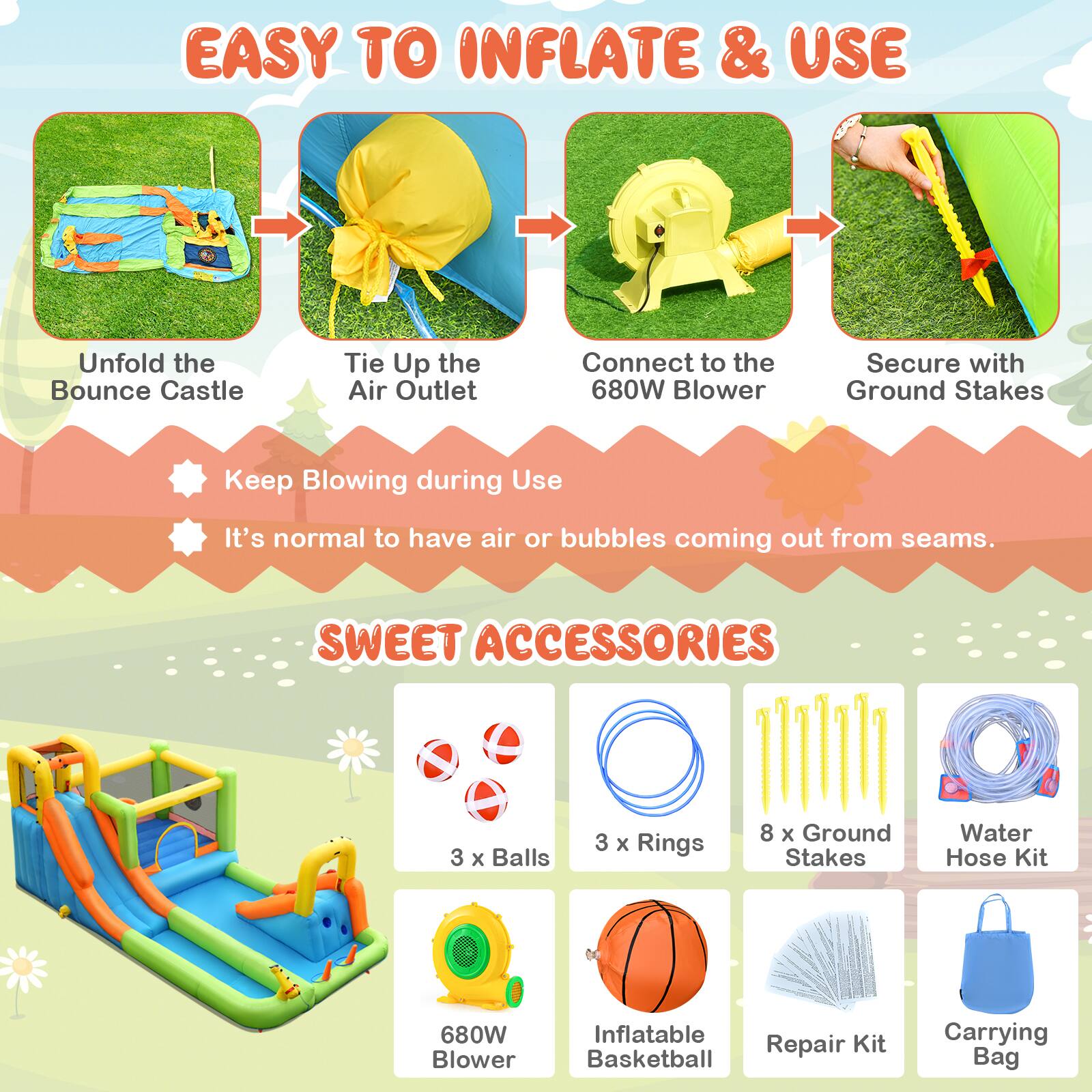 EASY TO INFLATE & USE

Unfold the Bounce Castle  
Tie Up the Air Outlet  
Connect to the 680W Blower  
Secure with Ground Stakes  
Keep Blowing during Use  
It's normal to have air or bubbles coming out from seams.

SWEET ACCESSORIES

3 x Balls  
3 x Rings  
8 x Ground Stakes  
Water Hose Kit  
680W Blower  
Inflatable Basketball  
Repair Kit  
Carrying Bag