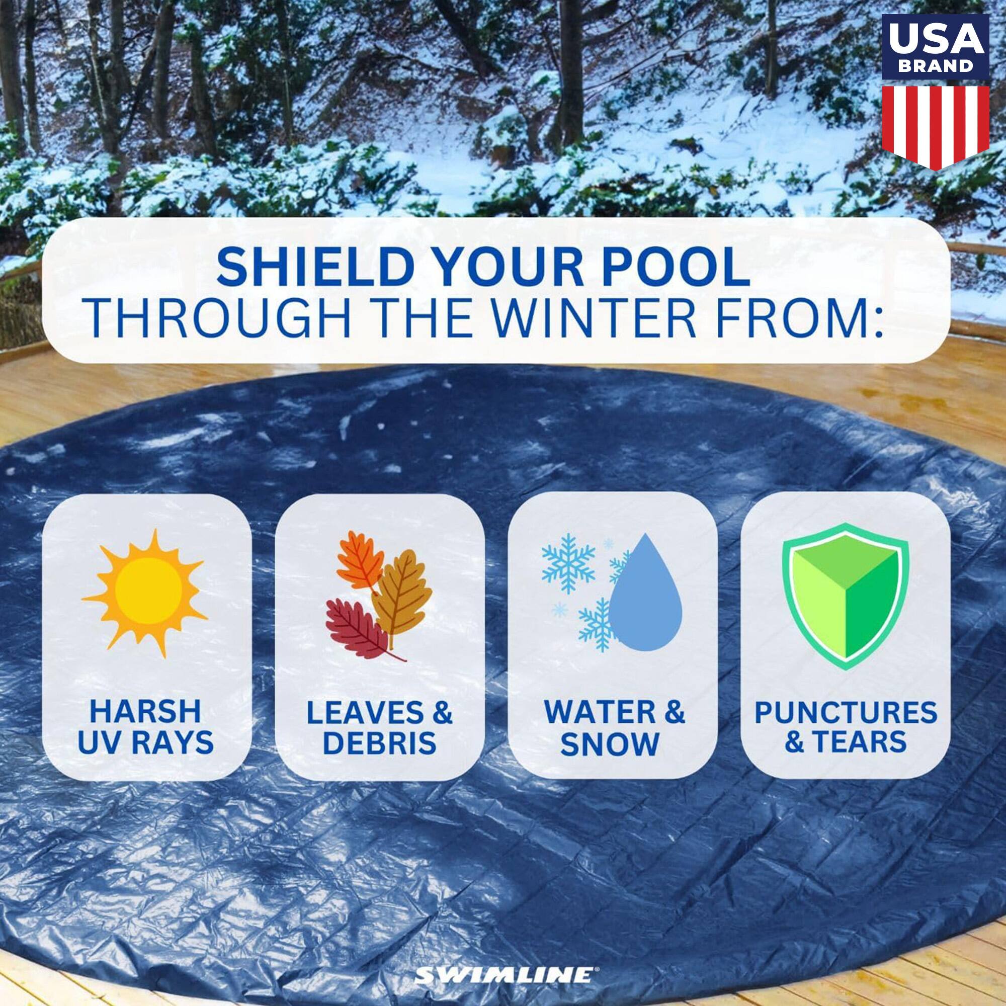 USA BRAND

SHIELD YOUR POOL THROUGH THE WINTER FROM:

- HARSH UV RAYS
- LEAVES & DEBRIS
- WATER & SNOW
- PUNCTURES & TEARS

SWIMLINE