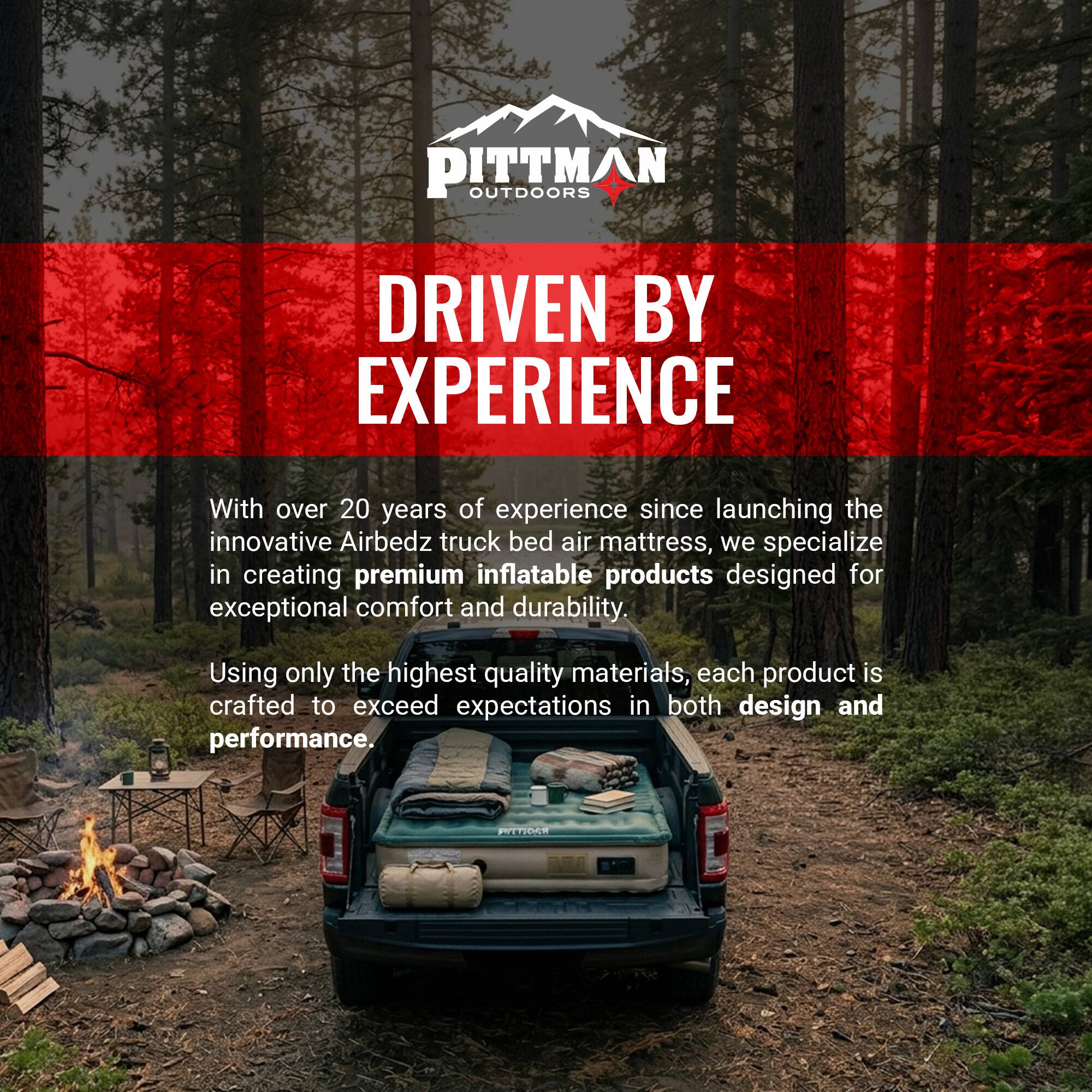 PITTMAN OUTDOORS  
DRIVEN BY EXPERIENCE  

With over 20 years of experience since launching the innovative Airbedz truck bed air mattress, we specialize in creating premium inflatable products designed for exceptional comfort and durability. Using only the highest quality materials, each product is crafted to exceed expectations in both design and performance.