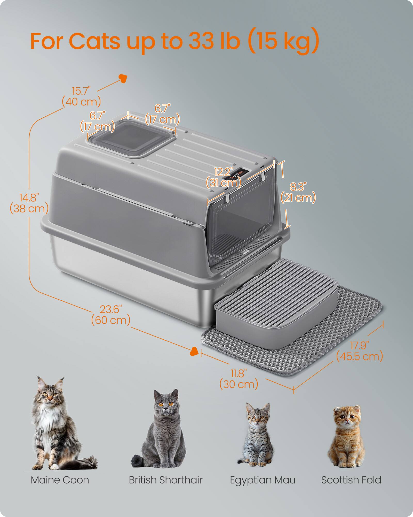 For Cats up to 33 lb (15 kg)

15.7" (40 cm)  
6.7" (17 cm)  
14.8" (38 cm)  
12.2" (31 cm)  
8.3" (21 cm)  
23.6" (60 cm)  
11.8" (30 cm)  
17.9" (45.5 cm)

Maine Coon  
British Shorthair  
Egyptian Mau  
Scottish Fold