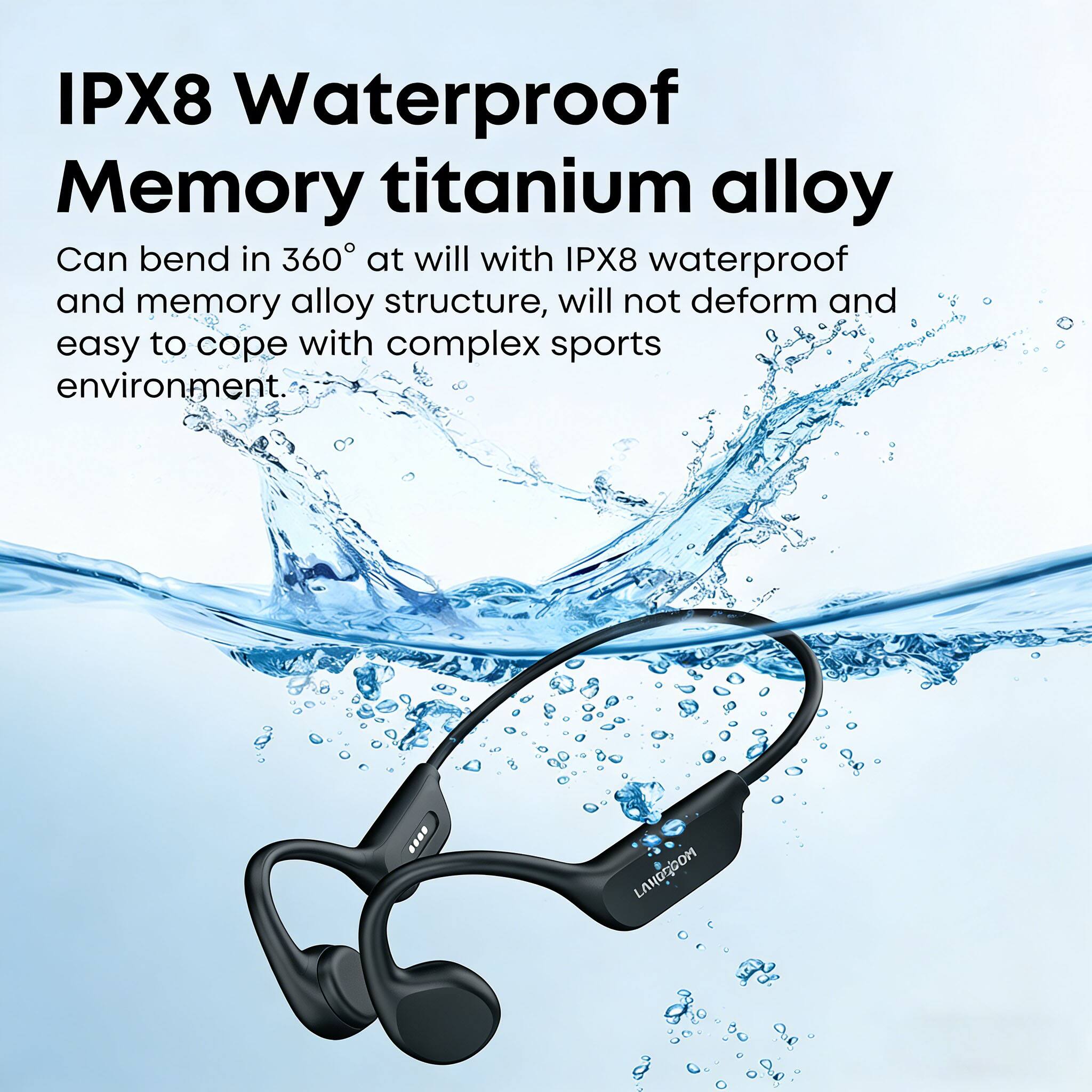 IPX8 Waterproof Memory titanium alloy

Can bend in 360° at will with IPX8 waterproof and memory alloy structure, will not deform and easy to cope with complex sports environment.