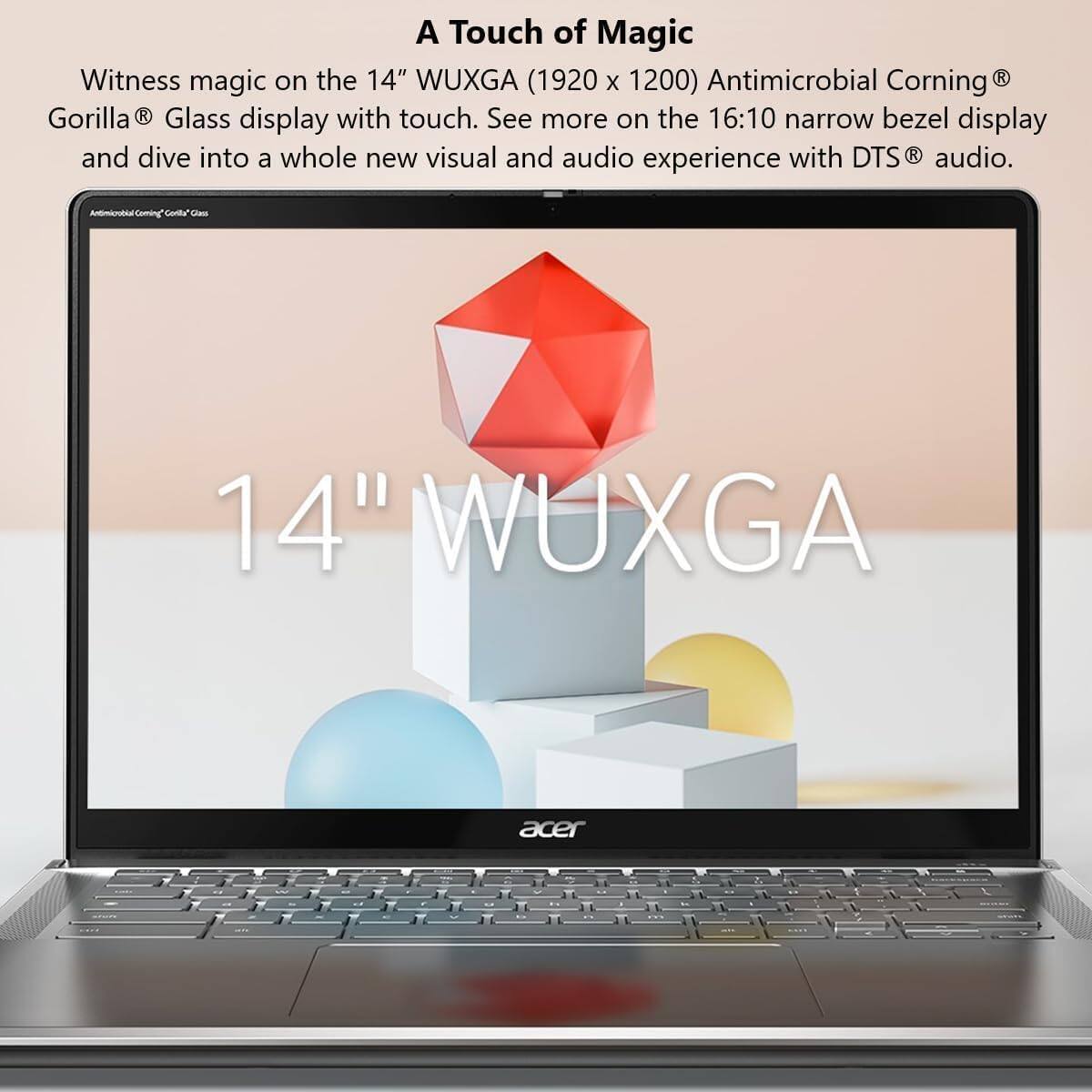 A Touch of Magic

Witness magic on the 14" WUXGA (1920 x 1200) Antimicrobial Corning® Gorilla® Glass display with touch. See more on the 16:10 narrow bezel display and dive into a whole new visual and audio experience with DTS® audio.

14" WUXGA