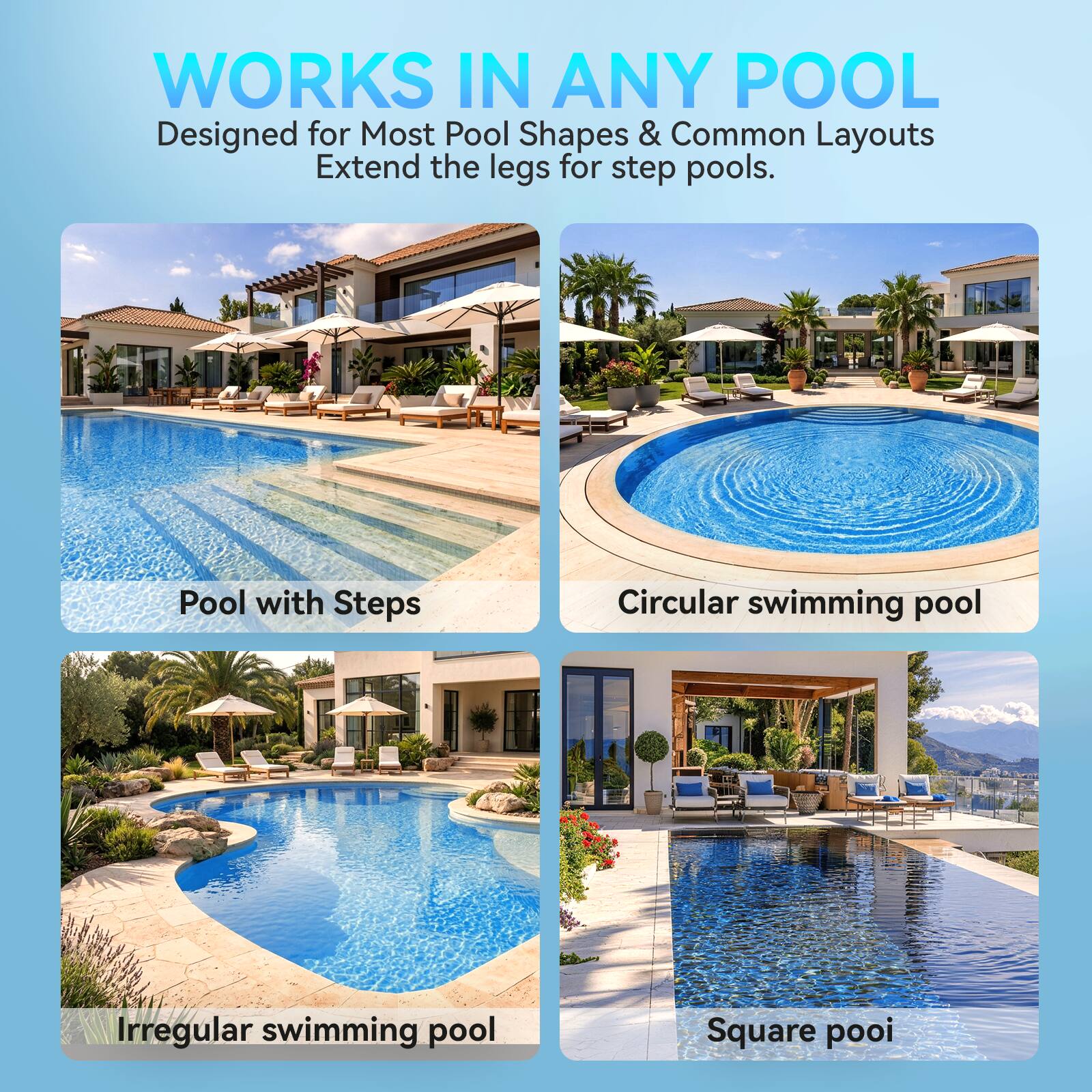 WORKS IN ANY POOL  
Designed for Most Pool Shapes & Common Layouts  
Extend the legs for step pools.

- Pool with Steps
- Circular swimming pool
- Irregular swimming pool
- Square pool