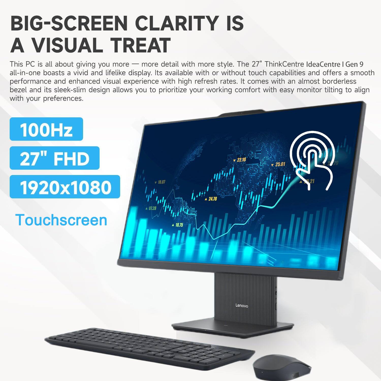 BIG-SCREEN CLARITY IS A VISUAL TREAT

This PC is all about giving you more — more detail with more style. The 27" ThinkCentre IdeaCentre I Gen 9 all-in-one boasts a vivid and lifelike display. It's available with or without touch capabilities and offers a smooth performance and enhanced visual experience with high refresh rates. It comes with an almost borderless bezel and its sleek-slim design allows you to prioritize your working comfort with easy monitor tilting to align with your preferences.

100Hz  
27" FHD  
1920x1080  
Touchscreen