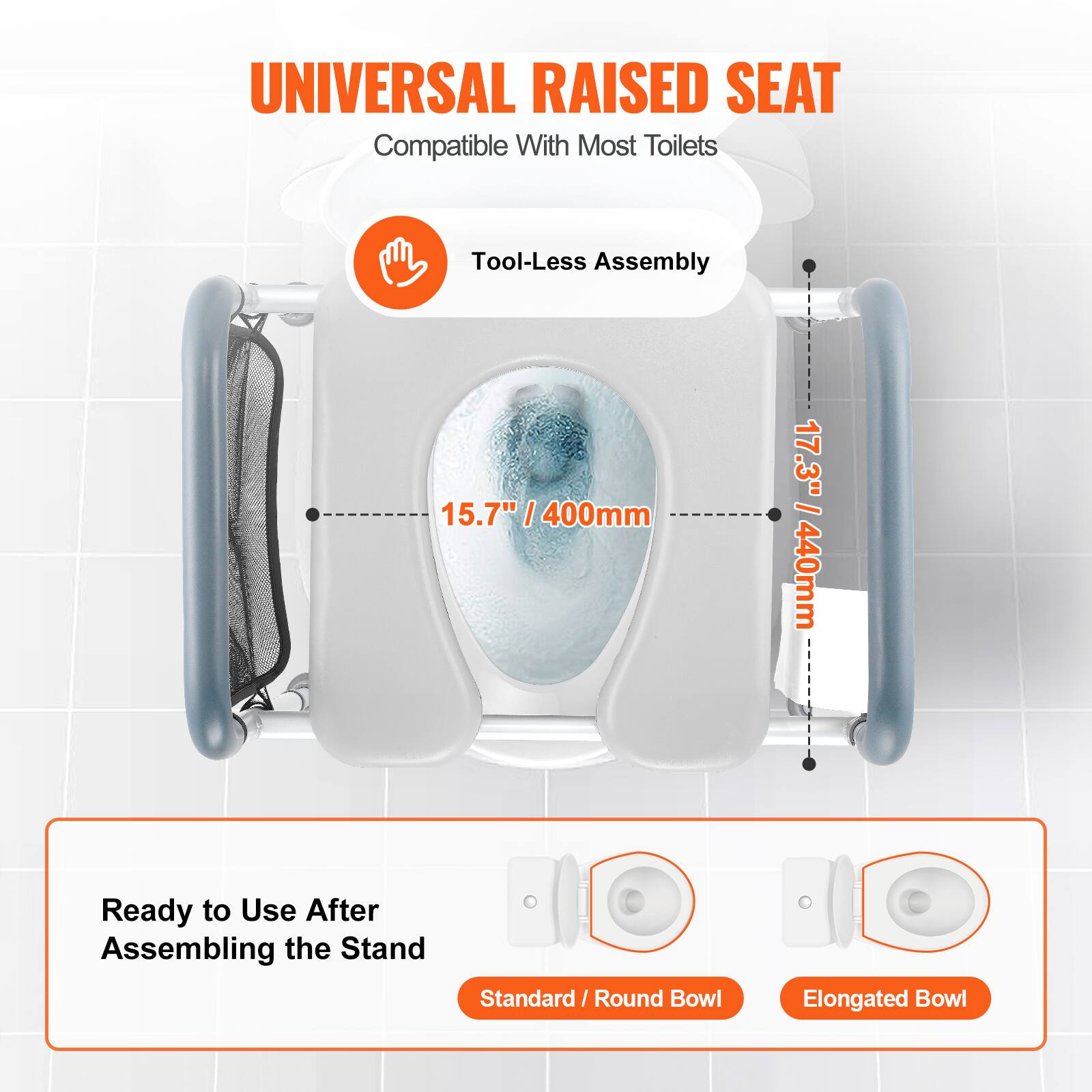 UNIVERSAL RAISED SEAT
Compatible With Most Toilets
Tool-Less Assembly
15.7" / 400mm
17.3" / 440mm
Ready to Use After Assembling the Stand
Standard / Round Bowl
Elongated Bowl