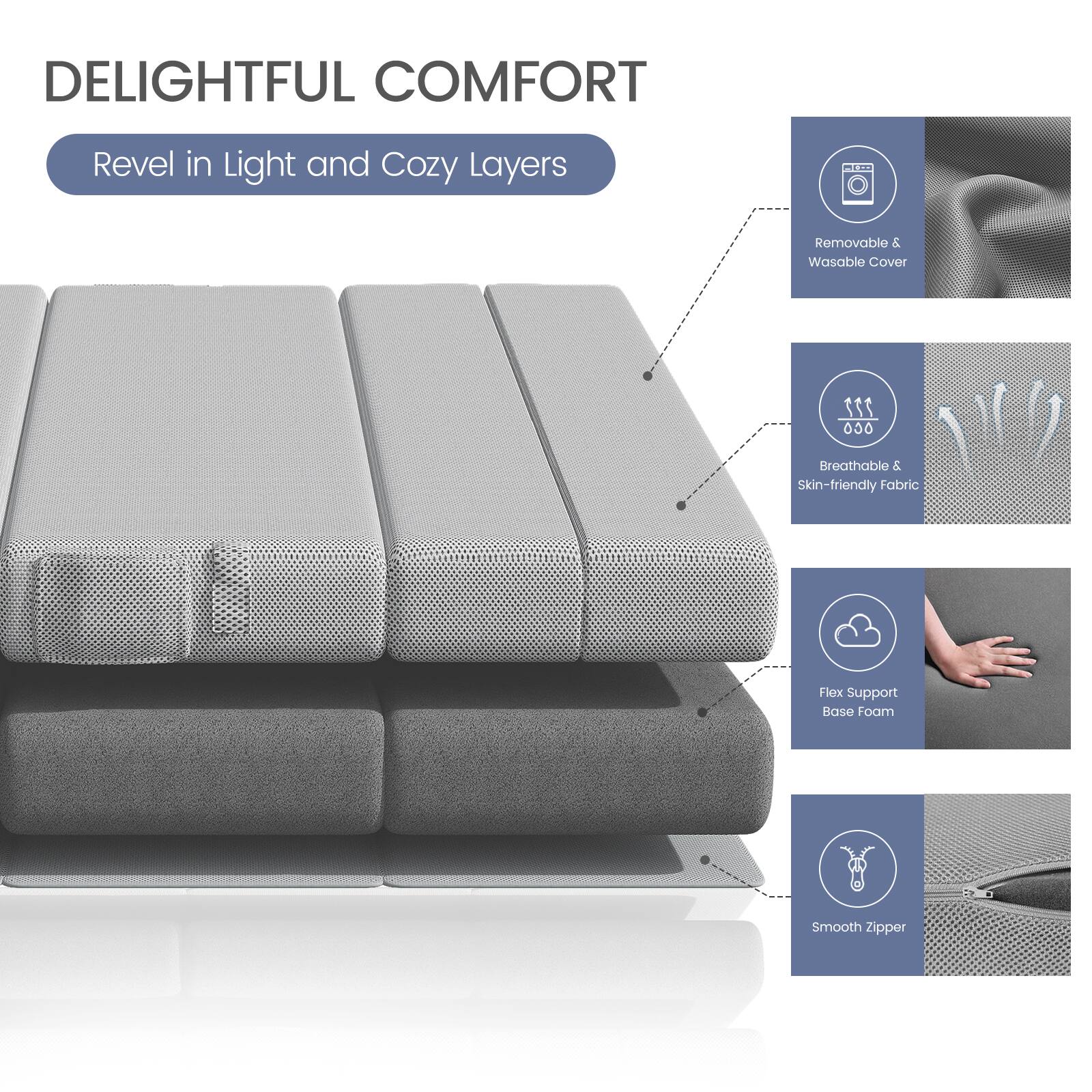 DELIGHTFUL COMFORT  
Revel in Light and Cozy Layers  

- Removable & Washable Cover  
- Breathable & Skin-friendly Fabric  
- Flex Support Base Foam  
- Smooth Zipper