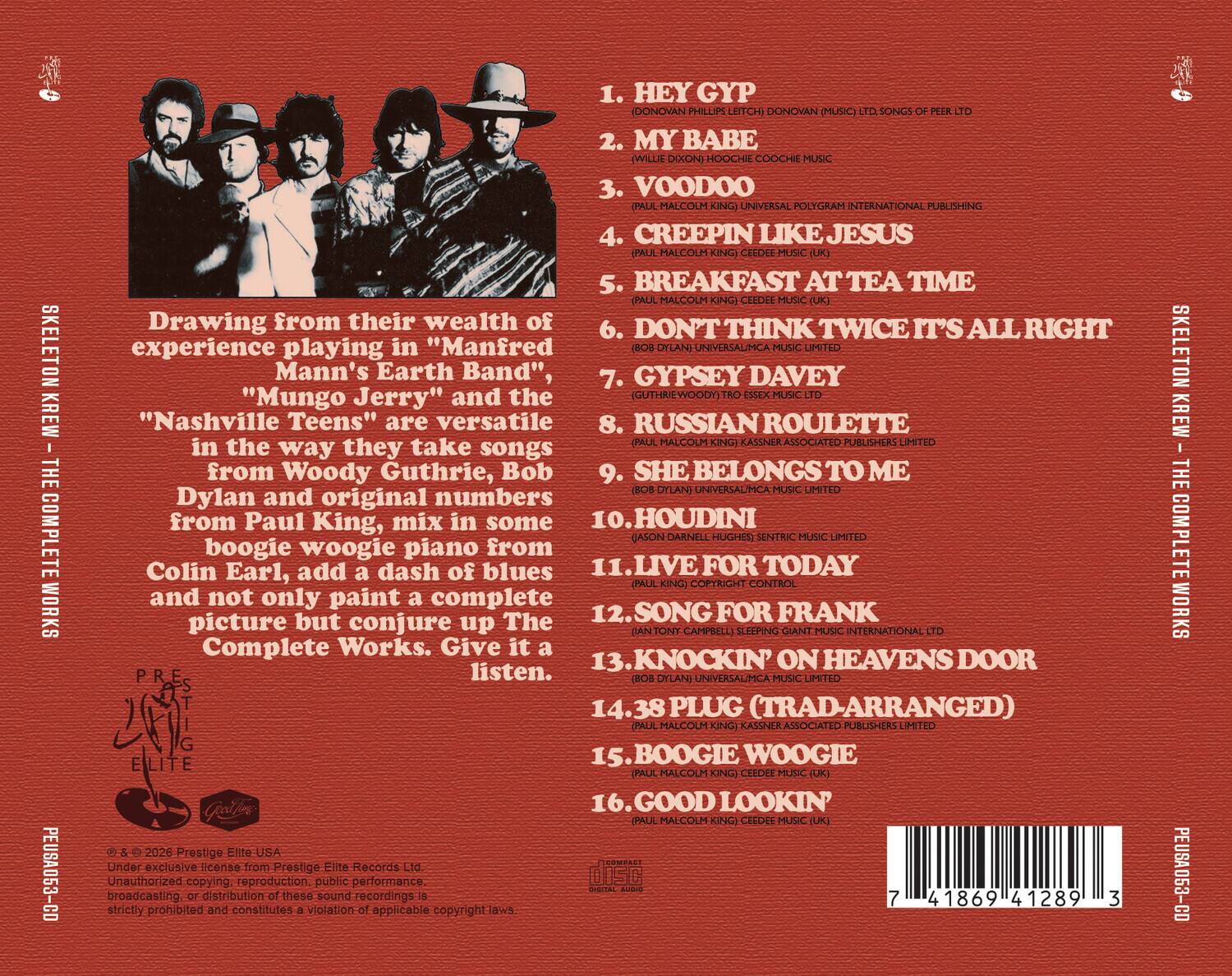 SKELETON KREW - THE COMPLETE WORKS PEUSA053-CD

1. HEY GYP (DONOVAN PHILIP LETCH) DONOVAN (MUSIC)
2. MY BABE (WILLIE DIXON) HOOCHEE COOCHEE MUSIC
3. VOODOO (PAUL MALCOLM KING) UNIVERSAL POLYGRAM INTERNATIONAL PUBLISHING
4. CREEPIN LIKE JESUS (PAUL MALCOLM KING) CEDEDE MUSIC (UK)
5. BREAKFAST AT TEA TIME (PAUL MALCOLM KING) CEDEDE MUSIC (UK)
6. DON'T THINK TWICE IT'S ALL RIGHT (BOB DYLAN) UNIVERSAL/ICA MUSIC LIMITED
7. GYPSEY DAVEY (GUTHRIE WOODY) ESSEX MUSIC LTD
8. RUSSIAN ROULETTE (PAUL MALCOLM KING) KASSNER ASSOCIATED PUBLISHER LIMITED
9. SHE BELONGS TO ME (BOB DYLAN) UNIVERSAL/ICA MUSIC LIMITED
10. HOUDINI (JASON DARNELL HUGHES) SENTRIC MUSIC INTERNATIONAL LTD
11