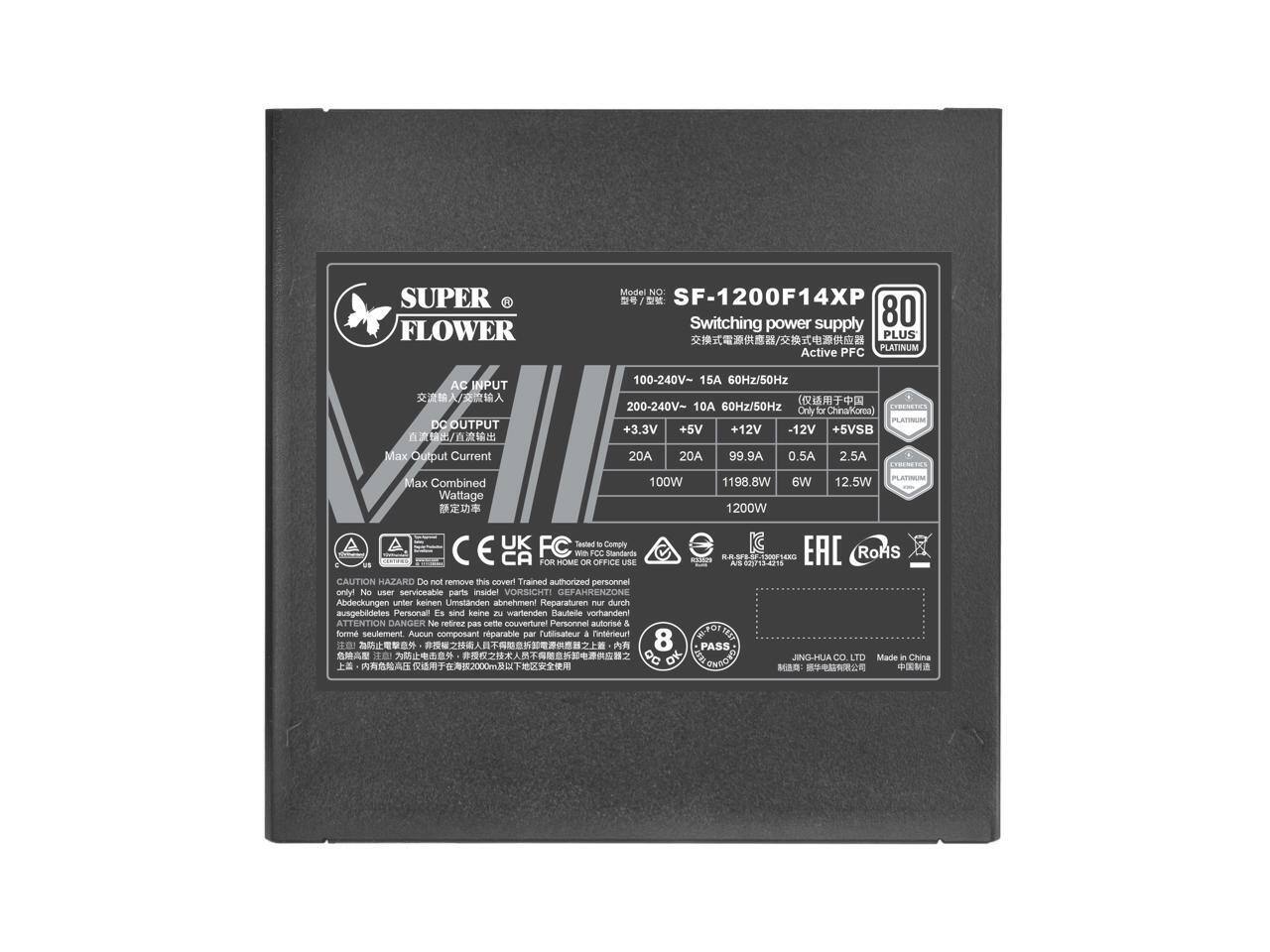 **SUPER FLOWER Model No: SF-1200F14XP**

**Switching Power Supply**

- **AC INPUT:**
  - 100-240V~ 15A 60Hz/50Hz
  - 200-240V~ 10A 60Hz/50Hz

- **DC OUTPUT:**
  - +3.3V 20A
  - +5V 20A
  - +12V 99.9A
  - -12V 0.5A
  - +5VSB 2.5A

- **Max Combined Wattage:**
  - 1200W

- **Certifications:**
  - 80 PLUS PLATINUM
  - Active PFC
  - CE
  - FCC
  - EAC
  - RoHS

- **Compliance:**
  - UK FC
  - IC CA
  - Comply with Home Office Standards

- **Caution:**
  - Do not remove the cover. Trained authorized personnel only.
  - No user serviceable parts inside