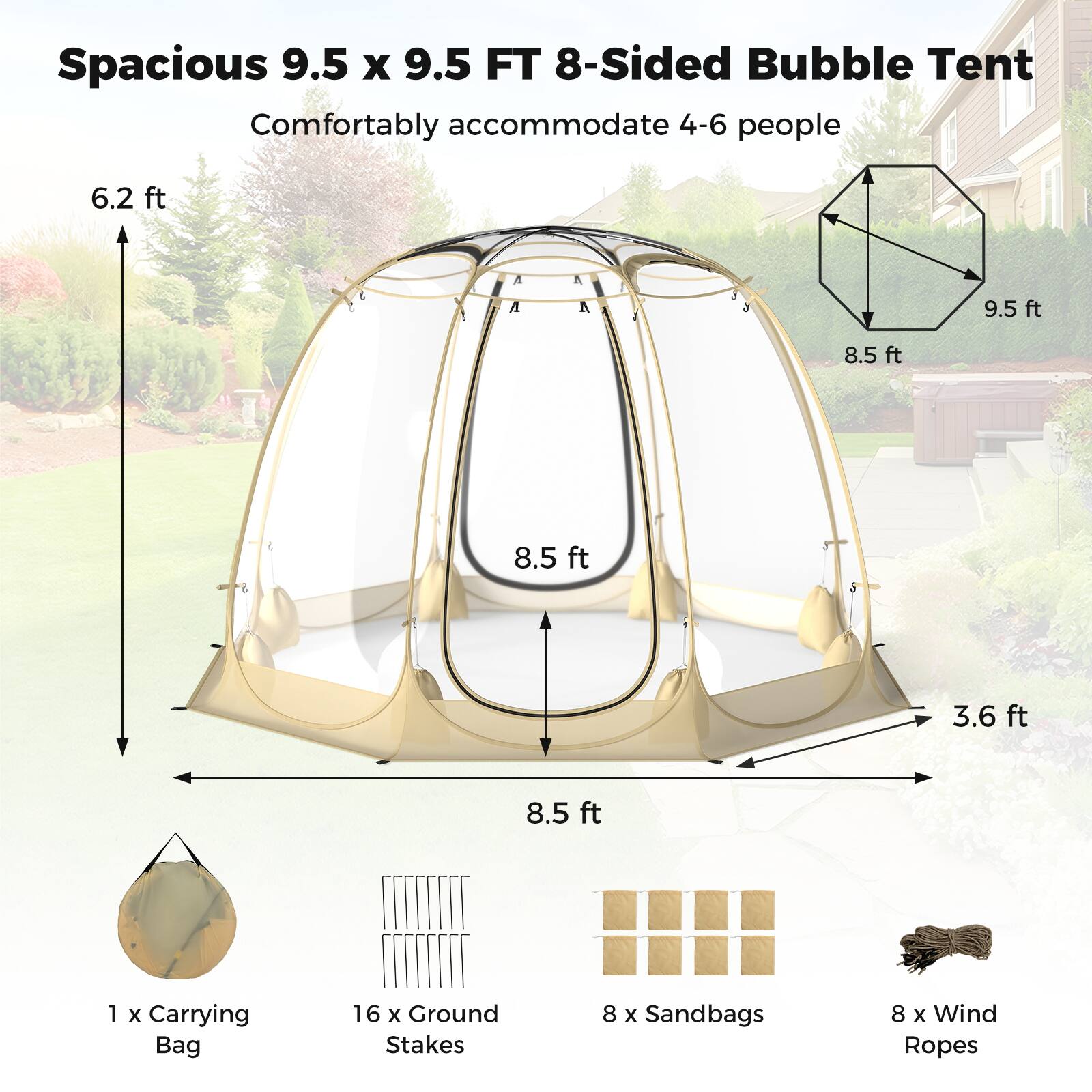 Spacious 9.5 x 9.5 FT 8-Sided Bubble Tent  
Comfortably accommodate 4-6 people  

- 6.2 ft  
- 9.5 ft  
- 8.5 ft  
- 8.5 ft  
- 3.6 ft  
- 8.5 ft  

1 x Carrying Bag  
16 x Ground Stakes  
8 x Sandbags  
8 x Wind Ropes