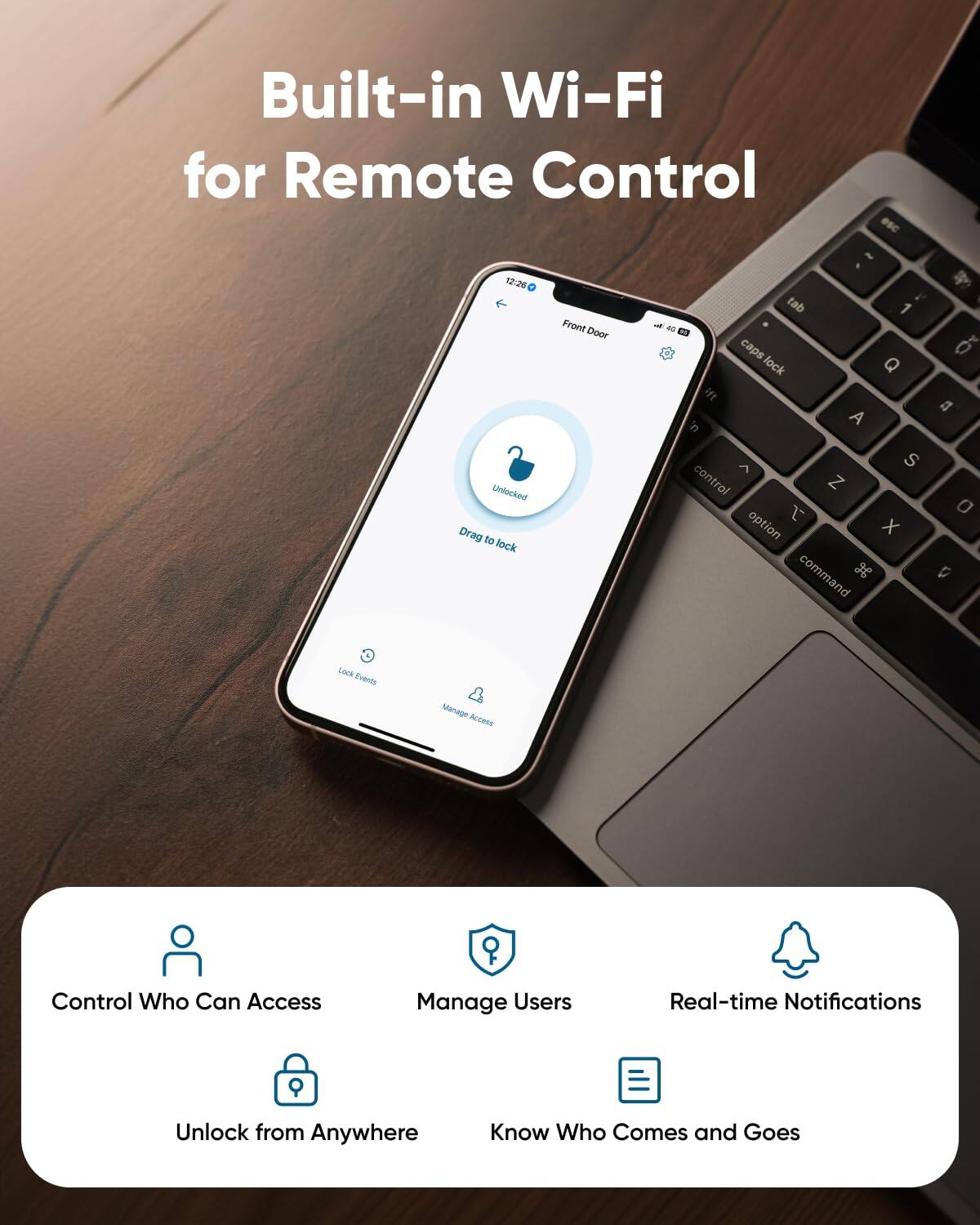 Built-in Wi-Fi for Remote Control

Control Who Can Access
Manage Users
Real-time Notifications
Unlock from Anywhere
Know Who Comes and Goes
