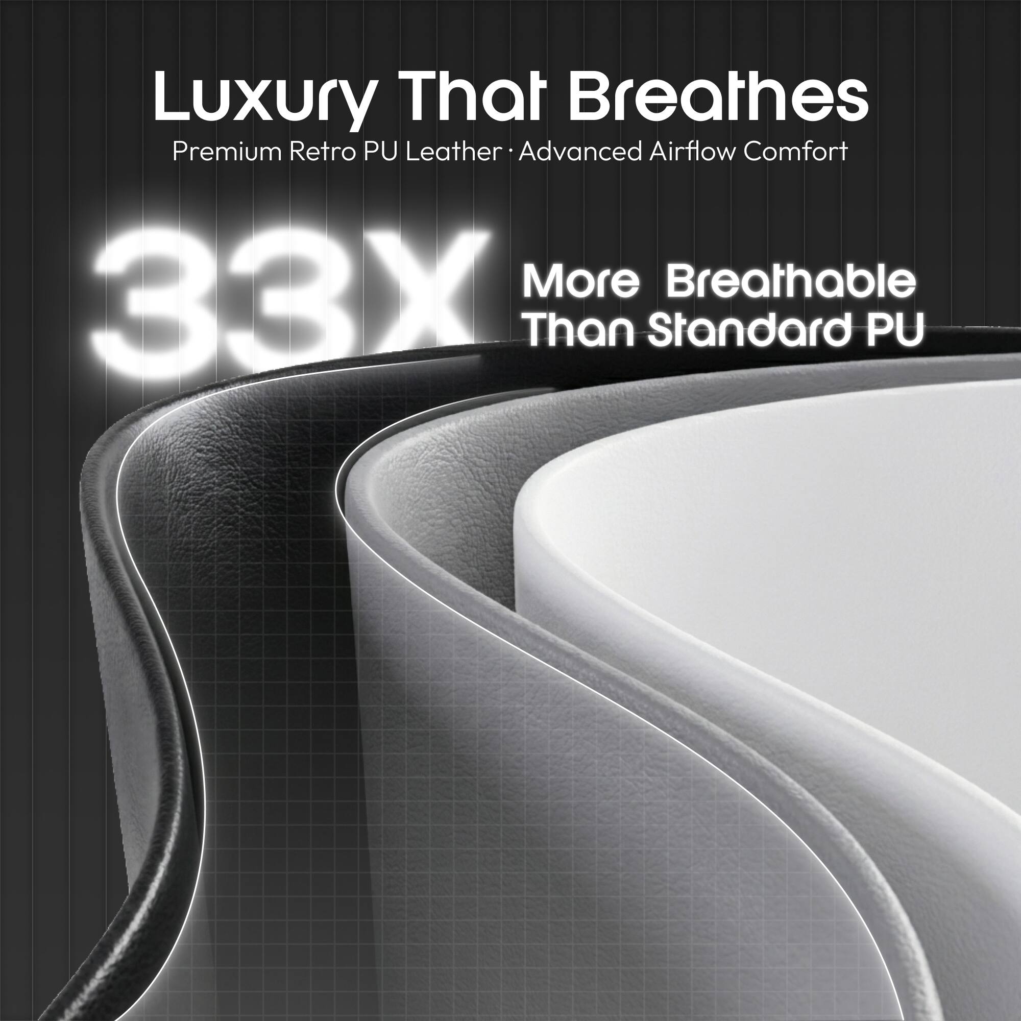 Luxury That Breathes  
Premium Retro PU Leather  
Advanced Airflow Comfort  
33X More Breathable Than Standard PU