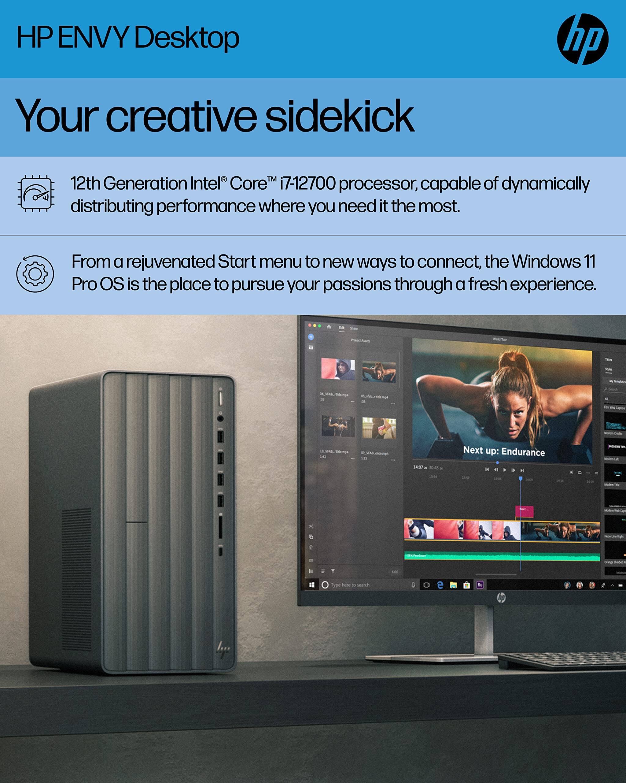 HP ENVY Desktop  
Your creative sidekick  

12th Generation Intel® Core™ i7-12700 processor, capable of dynamically distributing performance where you need it the most.  

From a rejuvenated Start menu to new ways to connect, the Windows 11 Pro OS is the place to pursue your passions through a fresh experience.  

Next up: Endurance